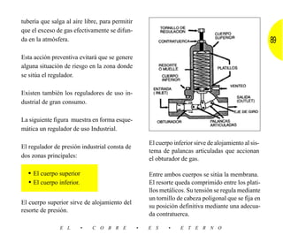 tubería que salga al aire libre, para permitir
que el exceso de gas efectivamente se difun-
da en la atmósfera.                                                                                    89
Esta acción preventiva evitará que se genere
alguna situación de riesgo en la zona donde
se sitúa el regulador.

Existen también los reguladores de uso in-
dustrial de gran consumo.

La siguiente figura muestra en forma esque-
mática un regulador de uso Industrial.

                                                     El cuerpo inferior sirve de alojamiento al sis-
El regulador de presión industrial consta de
                                                     tema de palancas articuladas que accionan
dos zonas principales:                               el obturador de gas.

  • El cuerpo superior                               Entre ambos cuerpos se sitúa la membrana.
  • El cuerpo inferior.                              El resorte queda comprimido entre los plati-
                                                     llos metálicos. Su tensión se regula mediante
                                                     un tornillo de cabeza poligonal que se fija en
El cuerpo superior sirve de alojamiento del
                                                     su posición definitiva mediante una adecua-
resorte de presión.
                                                     da contratuerca.

               E L        •   C O B R E          •   E S     •    E T E R N O
 
