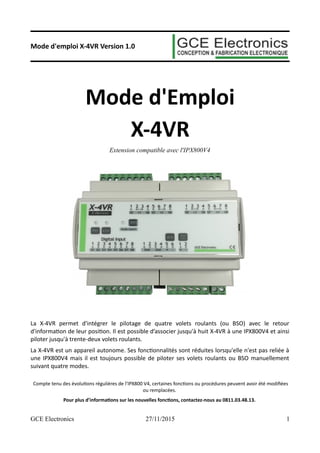 Mode d'emploi X-4VR Version 1.0
Mode d'Emploi
X-4VR
Extension compatible avec l'IPX800V4
La X-4VR permet d'intégrer le pilotage de quatre volets roulants (ou BSO) avec le retour
d'information de leur position. Il est possible d’associer jusqu'à huit X-4VR à une IPX800V4 et ainsi
piloter jusqu'à trente-deux volets roulants.
La X-4VR est un appareil autonome. Ses fonctionnalités sont réduites lorsqu'elle n'est pas reliée à
une IPX800V4 mais il est toujours possible de piloter ses volets roulants ou BSO manuellement
suivant quatre modes.
Compte tenu des évolutions régulières de l’IPX800 V4, certaines fonctions ou procédures peuvent avoir été modifiées
ou remplacées.
Pour plus d’informations sur les nouvelles fonctions, contactez-nous au 0811.03.48.13.
GCE Electronics 27/11/2015 1
 