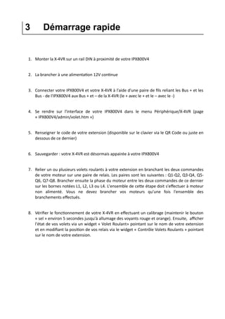 3 Démarrage rapide
1. Monter la X-4VR sur un rail DIN à proximité de votre IPX800V4
2. La brancher à une alimentation 12V continue
3. Connecter votre IPX800V4 et votre X-4VR à l'aide d'une paire de fils reliant les Bus + et les
Bus - de l'IPX800V4 aux Bus + et – de la X-4VR (le + avec le + et le – avec le -)
4. Se rendre sur l'interface de votre IPX800V4 dans le menu Périphérique/X-4VR (page
« IPX800V4/admin/volet.htm »)
5. Renseigner le code de votre extension (disponible sur le clavier via le QR Code ou juste en
dessous de ce dernier)
6. Sauvegarder : votre X-4VR est désormais appairée à votre IPX800V4
7. Relier un ou plusieurs volets roulants à votre extension en branchant les deux commandes
de votre moteur sur une paire de relais. Les paires sont les suivantes : Q1-Q2, Q3-Q4, Q5-
Q6, Q7-Q8. Brancher ensuite la phase du moteur entre les deux commandes de ce dernier
sur les bornes notées L1, L2, L3 ou L4. L'ensemble de cette étape doit s'effectuer à moteur
non alimenté. Vous ne devez brancher vos moteurs qu'une fois l'ensemble des
branchements effectués.
8. Vérifier le fonctionnement de votre X-4VR en effectuant un calibrage (maintenir le bouton
« sel » environ 5 secondes jusqu'à allumage des voyants rouge et orange). Ensuite, afficher
l'état de vos volets via un widget « Volet Roulant» pointant sur le nom de votre extension
et en modifiant la position de vos relais via le widget « Contrôle Volets Roulants » pointant
sur le nom de votre extension.
 
