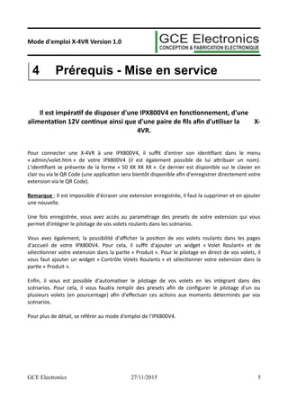 Mode d'emploi X-4VR Version 1.0
4 Prérequis - Mise en service
Il est impératif de disposer d'une IPX800V4 en fonctionnement, d'une
alimentation 12V continue ainsi que d'une paire de fils afin d'utiliser la X-
4VR.
Pour connecter une X-4VR à une IPX800V4, il suffit d'entrer son identifiant dans le menu
« admin/volet.htm » de votre IPX800V4 (il est également possible de lui attribuer un nom).
L'identifiant se présente de la forme « 50 XX XX XX ». Ce dernier est disponible sur le clavier en
clair ou via le QR Code (une application sera bientôt disponible afin d'enregistrer directement votre
extension via le QR Code).
Remarque : Il est impossible d'écraser une extension enregistrée, il faut la supprimer et en ajouter
une nouvelle.
Une fois enregistrée, vous avez accès au paramétrage des presets de votre extension qui vous
permet d'intégrer le pilotage de vos volets roulants dans les scénarios.
Vous avez également, la possibilité d'afficher la position de vos volets roulants dans les pages
d'accueil de votre IPX800V4. Pour cela, il suffit d'ajouter un widget « Volet Roulant» et de
sélectionner votre extension dans la partie « Produit ». Pour le pilotage en direct de vos volets, il
vous faut ajouter un widget « Contrôle Volets Roulants » et sélectionner votre extension dans la
partie « Produit ».
Enfin, il vous est possible d'automatiser le pilotage de vos volets en les intégrant dans des
scénarios. Pour cela, il vous faudra remplir des presets afin de configurer le pilotage d'un ou
plusieurs volets (en pourcentage) afin d'effectuer ces actions aux moments déterminés par vos
scénarios.
Pour plus de détail, se référer au mode d'emploi de l'IPX800V4.
GCE Electronics 27/11/2015 5
 