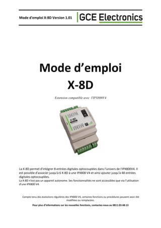 Mode d'emploi X-8D Version 1.01
Mode d’emploi
X-8D
Extension compatible avec l'IPX800V4
La X-8D permet d'intégrer 8 entrées digitales optocouplées dans l'univers de l'IPX800V4. Il
est possible d'associer jusqu'à 6 X-8D à une IPX800 V4 et ainsi ajouter jusqu'à 48 entrées
digitales optocouplées.
La X-8D n'est pas un appareil autonome. Ses fonctionnalités ne sont accessibles que via l’utilisation
d'une IPX800 V4.
Compte tenu des évolutions régulières des IPX800 V4, certaines fonctions ou procédures peuvent avoir été
modifiées ou remplacées.
Pour plus d’informations sur les nouvelles fonctions, contactez-nous au 0811.03.48.13
 