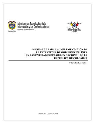 MANUAL 3.0 PARA LA IMPLEMENTACIÓN DE
        LA ESTRATEGIA DE GOBIERNO EN LÍNEA
EN LAS ENTIDADES DEL ORDEN NACIONAL DE LA
                   REPÚBLICA DE COLOMBIA
                                      © Derechos Reservados




        Bogotá, D.C., Junio de 2011
 