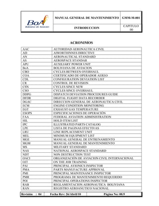 MANUAL GENERAL DE MANTENIMIENTO GMM-M-001
INTRODUCCION
CAPITULO
00
Revisión : 04 Fecha Rev: 26/Abril/10 Página No: 00.9
ACRONIMOS
AAC AUTORIDAD AERONAUTICA CIVIL
AD AIWORTHINNES DIRECTIVE
AN AERONAUTICAL STANDARD
AS AEROSPACE STANDAR
APU AUXILIARY POWER UNIT
BoA BOLIVIANA DE AVIACION
CBO CYCLES BETWEEN OVERHAUL
COA CERTIFICADO DE OPERADOR AEREO
CDL CONFIGURATION DEVIATION LIST
CR CONTROL DE REVISION
CSN CYCLES SINCE NEW
CSO CYCLES SINCE OVERHAUL
DDPG DISPATCH DEVIATION PROCEDURES GUIDE
DFDR DIGITAL FLIGHT DATA RECORDER
DGAC DIRECCION GENERAL DE AERONAUTICA CIVIL
ECM ENGINE CONDITION MONITORING
EGT EXHAUST GAS TEMPERATURE
ESOPS ESPECIFICACIONES DE OPERACIÓN
FAA FEDERAL AVIATION ADMINISTRATION
HIL HOLD ITEM LIST
IPC ILLUSTRATED PARTS CATALOG
LPE LISTA DE PAGINAS EFECTIVAS
LRU LINE REPLACEMENT UNIT
MEL MINIMUM EQUIPMENT LIST
MGE MANUAL GENERAL DE ENTRENAMIENTO
MGM MANUAL GENERAL DE MANTENIMIENTO
MS MILITARY STANDARD
NAS NATIONAL AEROSPACE STANDARD
NDT NON DESTRUCTION TEST
OACI ORGANIZACIÓN DE AVIACION CIVIL INTERNACIONAL
OJT ON THE JOB TRAINING
PAI PRINCIPAL AVIONICS INSPECTOR
PMA PARTS MANUFACTURE APPROVAL
PMI PRINCIPAL MAINTENANCE INSPECTOR
PMR PROGRAMA DE MANTENIMIENTO REQUERIDO
POI PRINCIPAL OPERATIONS INSPECTOR
RAB REGLAMENTACION AERONAUTICA BOLIVIANA
RAN REGISTRO AEROANUTICO NACIONAL
 