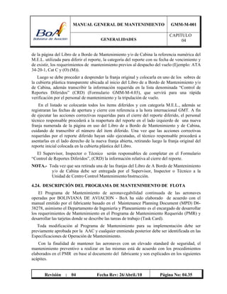 MANUAL GENERAL DE MANTENIMIENTO GMM-M-001
GENERALIDADES
CAPITULO
04
Revisión : 04 Fecha Rev: 26/Abril./10 Página No: 04.35
de la página del Libro de a Bordo de Mantenimiento y/o de Cabina la referencia numérica del
M.E.L. utilizada para diferir el reporte, la categoría del reporte con su fecha de vencimiento y
de existir, los requerimientos de mantenimiento previos al despacho del vuelo (Ejemplo: ATA
34-20-1, Cat C y (O) (M)).
Luego se debe proceder a desprender la franja original y colocarla en uno de los sobres de
la cubierta plástica transparente ubicada al inicio del Libro de a Bordo de Mantenimiento y/o
de Cabina, además transcribir la información requerida en la lista denominada “Control de
Reportes Diferidos” (CRD) (Formulario GMM-M-4.03), que servirá para una rápida
verificación por el personal de mantenimiento y la tripulación de vuelo.
En el listado se colocarán todos los ítems diferidos y con categoría M.E.L., además se
registraran las fechas de apertura y cierre con referencia a la hora internacional GMT. A fin
de ejecutar las acciones correctivas requeridas para el cierre del reporte diferido, el personal
técnico responsable procederá a la reapertura del reporte en el lado izquierdo de una nueva
franja numerada de la página en uso del Libro de a Bordo de Mantenimiento y de Cabina,
cuidando de transcribir el número del ítem diferido. Una vez que las acciones correctivas
requeridas por el reporte diferido hayan sido ejecutadas, el técnico responsable procederá a
asentarlas en el lado derecho de la nueva franja abierta, retirando luego la franja original del
reporte inicial colocada en la cubierta plástica del Libro.
El Supervisor, Inspector o Técnico serán responsables de completar en el Formulario
“Control de Reportes Diferidos”, (CRD) la información relativa al cierre del reporte.
NOTA.- Toda vez que sea retirada una de las franjas del Libro de A Bordo de Mantenimiento
y/o de Cabina debe ser entregada por el Supervisor, Inspector o Técnico a la
Unidad de Centro Control Mantenimiento/Instrucción.
4.24. DESCRIPCIÓN DEL PROGRAMA DE MANTENIMIENTO DE FLOTA
El Programa de Mantenimiento de aeronavegabilidad continuada de las aeronaves
operadas por BOLIVIANA DE AVIACION - BoA ha sido elaborado de acuerdo con el
manual emitido por el fabricante basado en el Maintenance Planning Document (MPD) D6-
38278, asimismo el Departamento de Ingeniería y Planeamiento es el encargado de desarrollar
los requerimientos de Mantenimiento en el Programa de Mantenimiento Requerido (PMR) y
desarrollar las tarjetas donde se describe las tareas de trabajo (Task Card).
Toda modificación al Programa de Mantenimiento para su implementación debe ser
previamente aprobada por la AAC y cualquier enmienda posterior debe ser identificada en las
Especificaciones de Operación de Mantenimiento.
Con la finalidad de mantener las aeronaves con un elevado standard de seguridad, el
mantenimiento preventivo a realizar en las mismas está de acuerdo con los procedimientos
elaborados en el PMR en base al documento del fabricante y son explicados en los siguientes
acápites.
 