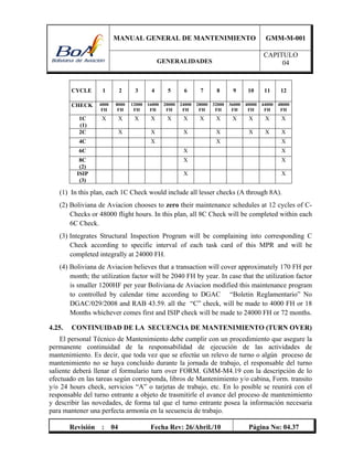 MANUAL GENERAL DE MANTENIMIENTO GMM-M-001
GENERALIDADES
CAPITULO
04
Revisión : 04 Fecha Rev: 26/Abril./10 Página No: 04.37
(1) In this plan, each 1C Check would include all lesser checks (A through 8A).
(2) Boliviana de Aviacion chooses to zero their maintenance schedules at 12 cycles of C-
Checks or 48000 flight hours. In this plan, all 8C Check will be completed within each
6C Check.
(3) Integrates Structural Inspection Program will be complaining into corresponding C
Check according to specific interval of each task card of this MPR and will be
completed integrally at 24000 FH.
(4) Boliviana de Aviacion believes that a transaction will cover approximately 170 FH per
month; the utilization factor will be 2040 FH by year. In case that the utilization factor
is smaller 1200HF per year Boliviana de Aviacion modified this maintenance program
to controlled by calendar time according to DGAC “Boletin Reglamentario” No
DGAC/029/2008 and RAB 43.59. all the “C” check, will be made to 4000 FH or 18
Months whichever comes first and ISIP check will be made to 24000 FH or 72 months.
4.25. CONTINUIDAD DE LA SECUENCIA DE MANTENIMIENTO (TURN OVER)
El personal Técnico de Mantenimiento debe cumplir con un procedimiento que asegure la
permanente continuidad de la responsabilidad de ejecución de las actividades de
mantenimiento. Es decir, que toda vez que se efectúe un relevo de turno o algún proceso de
mantenimiento no se haya concluido durante la jornada de trabajo, el responsable del turno
saliente deberá llenar el formulario turn over FORM. GMM-M4.19 con la descripción de lo
efectuado en las tareas según corresponda, libros de Mantenimiento y/o cabina, Form. transito
y/o 24 hours check, servicios “A” o tarjetas de trabajo, etc. En lo posible se reunirá con el
responsable del turno entrante a objeto de trasmitirle el avance del proceso de mantenimiento
y describir las novedades, de forma tal que el turno entrante posea la información necesaria
para mantener una perfecta armonía en la secuencia de trabajo.
CYCLE 1 2 3 4 5 6 7 8 9 10 11 12
CHECK 4000
FH
8000
FH
12000
FH
16000
FH
20000
FH
24000
FH
28000
FH
32000
FH
36000
FH
40000
FH
44000
FH
48000
FH
1C
(1)
X X X X X X X X X X X X
2C X X X X X X X
4C X X X
6C X X
8C
(2)
X X
ISIP
(3)
X X
 