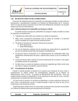 MANUAL GENERAL DE MANTENIMIENTO GMM-M-001
GENERALIDADES
CAPITULO
04
Revisión : 04 Fecha Rev: 26/Abril./10 Página No: 04.38
4.26 REABASTECIMIENTO DE COMBUSTIBLE
El proceso de reabastecimiento de combustible será efectuado tomando en cuenta todas las
precauciones y procedimientos indicados en el Manual de Mantenimiento de la Aeronave
(ATA 12), para tal efecto el personal técnico debe estar debidamente entrenado a fin de poder
efectuar esta tarea de mantenimiento.
4.26.1 Reabastecimiento de Combustible con Pasajeros a Bordo
Es posible realizar el carguío de combustible con pasajeros a bordo, tomando en cuenta
las siguientes recomendaciones:
 Tripulación de cabina debe estar situada en las salidas de emergencia.
 Debe existir comunicación permanente entre la cabina de comando y el personal
técnico encargado de la supervisión del reabastecimiento.
 No deben ser operados los siguientes sistemas de la aeronave:
 HF Comunicación
 Radar Meteorológico
 En caso de detectarse cualquier tipo de anomalía que pueda afectar la seguridad del
proceso de reabastecimiento debe interrumpirse inmediatamente.
 El personal técnico involucrado en el reabastecimiento de combustible debe estar
debidamente entrenado para esta tarea y además debe conocer el uso de extintores de
fuego.
 El personal técnico debe verificar el correcto aterramiento de la aeronave y del equipo
de reabastecimiento de combustible.
 Se debe tomar en cuenta las distancias mínimas de seguridad que deben existir entre
las fuentes y equipos susceptibles a generar ignición.
4.27 Procedimientos de Deshielo
Cuando se decida proceder al deshielo de la aeronave por formación de nieve, hielo ó
congelamiento se deberá realizar los procedimientos indicados en el Manual de
Mantenimiento ATA 12-33-01. Es política de BOLIVIANA DE AVIACION - BoA que
ninguna aeronave podrá ser despachada si en las superficies de controles de vuelo y motores
están presentes las condiciones antes mencionadas.
En caso de que la aeronave se encuentre en plataforma y existan condiciones adversas de
nieve, hielo o precipitaciones severas se deberá proceder a tapar las tomas de aire de los
motores para evitar formación de hielo.
El personal técnico deberá tomar en cuenta todas las precauciones necesarias mencionadas
en el Manual de Mantenimiento para procedimientos de deshielo.
 