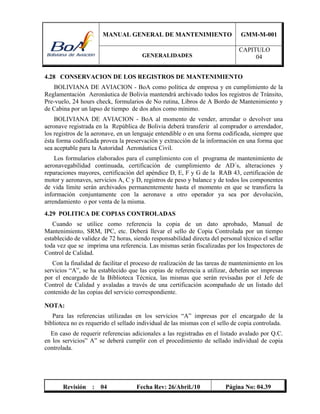 MANUAL GENERAL DE MANTENIMIENTO GMM-M-001
GENERALIDADES
CAPITULO
04
Revisión : 04 Fecha Rev: 26/Abril./10 Página No: 04.39
4.28 CONSERVACION DE LOS REGISTROS DE MANTENIMIENTO
BOLIVIANA DE AVIACION - BoA como política de empresa y en cumplimiento de la
Reglamentación Aeronáutica de Bolivia mantendrá archivado todos los registros de Tránsito,
Pre-vuelo, 24 hours check, formularios de No rutina, Libros de A Bordo de Mantenimiento y
de Cabina por un lapso de tiempo de dos años como mínimo.
BOLIVIANA DE AVIACION - BoA al momento de vender, arrendar o devolver una
aeronave registrada en la República de Bolivia deberá transferir al comprador o arrendador,
los registros de la aeronave, en un lenguaje entendible o en una forma codificada, siempre que
ésta forma codificada provea la preservación y extracción de la información en una forma que
sea aceptable para la Autoridad Aeronáutica Civil.
Los formularios elaborados para el cumplimiento con el programa de mantenimiento de
aeronavegabilidad continuada, certificación de cumplimiento de AD´s, alteraciones y
reparaciones mayores, certificación del apéndice D, E, F y G de la RAB 43, certificación de
motor y aeronaves, servicios A, C y D, registros de peso y balance y de todos los componentes
de vida límite serán archivados permanentemente hasta el momento en que se transfiera la
información conjuntamente con la aeronave a otro operador ya sea por devolución,
arrendamiento o por venta de la misma.
4.29 POLITICA DE COPIAS CONTROLADAS
Cuando se utilice como referencia la copia de un dato aprobado, Manual de
Mantenimiento, SRM, IPC, etc. Deberá llevar el sello de Copia Controlada por un tiempo
establecido de validez de 72 horas, siendo responsabilidad directa del personal técnico el sellar
toda vez que se imprima una referencia. Las mismas serán fiscalizadas por los Inspectores de
Control de Calidad.
Con la finalidad de facilitar el proceso de realización de las tareas de mantenimiento en los
servicios “A”, se ha establecido que las copias de referencia a utilizar, deberán ser impresas
por el encargado de la Biblioteca Técnica, las mismas que serán revisadas por el Jefe de
Control de Calidad y avaladas a través de una certificación acompañado de un listado del
contenido de las copias del servicio correspondiente.
NOTA:
Para las referencias utilizadas en los servicios “A” impresas por el encargado de la
biblioteca no es requerido el sellado individual de las mismas con el sello de copia controlada.
En caso de requerir referencias adicionales a las registradas en el listado avalado por Q.C.
en los servicios” A” se deberá cumplir con el procedimiento de sellado individual de copia
controlada.
 