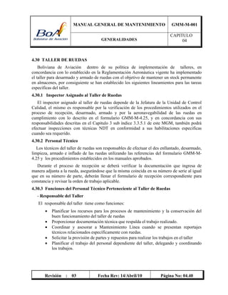 MANUAL GENERAL DE MANTENIMIENTO GMM-M-001
GENERALIDADES
CAPITULO
04
Revisión : 03 Fecha Rev: 14/Abril/10 Página No: 04.40
4.30 TALLER DE RUEDAS
Boliviana de Aviación dentro de su política de implementación de talleres, en
concordancia con lo establecido en la Reglamentación Aeronáutica vigente ha implementado
el taller para desarmado y armado de ruedas con el objetivo de mantener un stock permanente
en almacenes, por consiguiente se han establecido los siguientes lineamientos para las tareas
específicas del taller.
4.30.1 Inspector Asignado al Taller de Ruedas
El inspector asignado al taller de ruedas depende de la Jefatura de la Unidad de Control
Calidad, el mismo es responsable por la verificación de los procedimientos utilizados en el
proceso de recepción, desarmado, armado y por la aeronavegabilidad de las ruedas en
cumplimiento con lo descrito en el formulario GMM-M-4.25, y en concordancia con sus
responsabilidades descritas en el Capitulo 3 sub índice 3.3.5.1 de este MGM, también podrá
efectuar inspecciones con técnicas NDT en conformidad a sus habilitaciones especificas
cuando sea requerido.
4.30.2 Personal Técnico
Los técnicos del taller de ruedas son responsables de efectuar el des enllantado, desarmado,
limpieza, armado e inflado de las ruedas utilizando las referencias del formulario GMM-M-
4.25 y los procedimientos establecidos en los manuales aprobados.
Durante el proceso de recepción se deberá verificar la documentación que ingresa de
manera adjunta a la rueda, asegurándose que la misma coincida en su número de serie al igual
que en su número de parte, deberán llenar el formulario de recepción correspondiente para
constancia y revisar la orden de trabajo aplicable.
4.30.3 Funciones del Personal Técnico Perteneciente al Taller de Ruedas
- Responsable del Taller
El responsable del taller tiene como funciones:
 Planificar los recursos para los procesos de mantenimiento y la conservación del
buen funcionamiento del taller de ruedas
 Proporcionar documentación técnica que respalda el trabajo realizado.
 Coordinar y asesorar a Mantenimiento Línea cuando se presentan reportajes
técnicos relacionados específicamente con ruedas.
 Solicitar la provisión de partes y repuestos para realizar los trabajos en el taller
 Planificar el trabajo del personal dependiente del taller, delegando y coordinando
los trabajos.
 