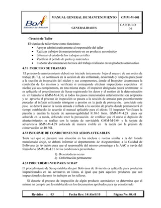 MANUAL GENERAL DE MANTENIMIENTO GMM-M-001
GENERALIDADES
CAPITULO
04
Revisión : 03 Fecha Rev: 14/Abril/10 Página No: 04.41
-Técnico de Taller
El técnico de taller tiene como funciones:
 Apoyar administrativamente al responsable del taller
 Realizar trabajos de mantenimiento en un producto aeronáutico
 Informar el estado de los trabajos en taller
 Verificar el pedido de partes y materiales
 Elaborar documentación técnica del trabajo realizado en un producto aeronáutico
4.31 PROCESO DE TRABAJO
El proceso de mantenimiento deberá ser iniciado únicamente bajo el amparo de una orden de
trabajo (O.T.), se continuara en la sección de des enllantado, desarmado y limpieza para pasar
a la sección de inspección del núcleo y sus componentes, donde el Inspector determinara la
condición de los mismos y verificara si corresponde efectuar inspecciones especiales al
núcleo y/o sus componentes, en esta misma etapa el inspector designado podrá determinar si
es aplicable el procedimiento de Scrap registrando los datos y el motivo de la determinación
en el formulario GMM-M-4.30, si todos los pasos mencionados anteriormente son aceptados
y se aprueba el proceso de inspección se pasara a la sección de armado para posteriormente
proceder al inflado utilizando nitrógeno a presión en la jaula de protección, concluido este
paso se deberá enviar la rueda armada e inflada a la sección de prueba donde permanecerá el
tiempo establecido de acuerdo al manual aplicable para el efecto. El inspector Verificara la
presión y emitirá la tarjeta de aeronavegabilidad 8130-3 form. GMM-M-4.28 para ser
adherida en la rueda, debiendo tener la precaución de verificar que el envío al depósito de
abastecimientos se realice con la tarjeta de serviciable GMM-M-5.04 y la tarjeta de
advertencia GMM-M-4.29 colocada de manera visible en la rueda con la presión de
conservación de 40 PSI.
4.32 INFORME DE CONDICIONES NO AERONAVEGABLES
Toda vez que se presente una situación en los núcleos o ruedas similar a la del listado
mencionado abajo, se deberá informar al departamento de Aseguramiento a la Calidad de
Boliviana de Aviación para que el responsable del mismo comunique a la AAC a través del
formulario GMM-M-4.31 de las condiciones presentadas.
1) Reventaduras serias
2) Deformación permanente
4.33 PROCEDIMIENTO PARA SCRAP
El procedimiento de Scrap establecido por Boliviana de Aviación es aplicable para productos
inspeccionados en las aeronaves en Línea, al igual que para aquellos productos que son
inspeccionados durante los trabajos en los talleres.
Si durante el proceso de inspección de algún producto aeronáutico se determina que el
mismo no cumple con lo establecido en los documentos aprobados para ser considerado
 