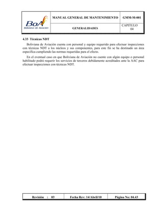 MANUAL GENERAL DE MANTENIMIENTO GMM-M-001
GENERALIDADES
CAPITULO
04
Revisión : 03 Fecha Rev: 14/Abril/10 Página No: 04.43
4.33 Técnicas NDT
Boliviana de Aviación cuenta con personal y equipo requerido para efectuar inspecciones
con técnicas NDT a los núcleos y sus componentes, para este fin se ha destinado un área
específica cumpliendo las normas requeridas para el efecto.
En el eventual caso en que Boliviana de Aviación no cuente con algún equipo o personal
habilitado podrá requerir los servicios de terceros debidamente acreditados ante la AAC para
efectuar inspecciones con técnicas NDT.
 