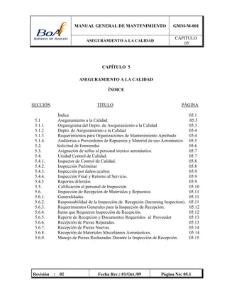 MANUAL GENERAL DE MANTENIMIENTO GMM-M-001
ASEGURAMIENTO A LA CALIDAD
CAPITULO
05
Revisión : 02 Fecha Rev.: 01/Oct./09 Página No: 05.1
CAPÍTULO 5
ASEGURAMIENTO A LA CALIDAD
ÍNDICE
SECCIÓN TÍTULO PÁGINA
Índice 05.1
5.1 Aseguramiento a la Calidad 05.3
5.1.1 Organigrama del Depto. de Aseguramiento a la Calidad 05.3
5.1.2 Depto. de Aseguramiento a la Calidad 05.4
5.1.3 Requerimientos para Organizaciones de Mantenimiento Aprobado 05.4
5.1.4. Auditorias a Proveedores de Repuestos y Material de uso Aeronáutico. 05.5
5.2. Solicitud de Enmiendas 05.6
5.3. Asignación de sellos al personal técnico aeronáutico. 05.7
5.4. Unidad Control de Calidad. 05.7
5.4.1. Inspector de Control de Calidad. 05.8
5.4.2. Inspección Preliminar 05.8
5.4.3. Inspección por daños ocultos 05.9
5.4.4. Inspección Final y Retorno al Servicio. 05.9
5.4.5 Reportes diferidos 05.9
5.5. Calificación al personal de Inspección 05.10
5.6. Inspección de Recepción de Materiales y Repuestos 05.11
5.6.1. Generalidades. 05.11
5.6.2. Responsabilidad de la Inspección de Recepción (Incoming Inspection). 05.11
5.6.3. Requerimientos Generales para la Inspección de Recepción. 05.12
5.6.4. Ítems que Requieren Inspección de Recepción. 05.12
5.6.5. Reporte de Recepción y Documentos Requeridos al Proveedor 05.13
5.6.6. Recepción de Piezas Reparadas. 05.13
5.6.7. Recepción de Piezas Nuevas. 05.14
5.6.8. Recepción de Materiales Misceláneos Aeronáuticos. 05.14
5.6.9. Manejo de Piezas Rechazadas Durante la Inspección de Recepción. 05.15
 