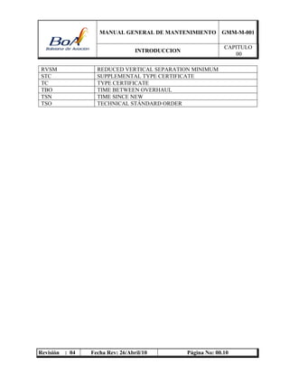MANUAL GENERAL DE MANTENIMIENTO GMM-M-001
INTRODUCCION
CAPITULO
00
Revisión : 04 Fecha Rev: 26/Abril/10 Página No: 00.10
RVSM REDUCED VERTICAL SEPARATION MINIMUM
STC SUPPLEMENTAL TYPE CERTIFICATE
TC TYPE CERTIFICATE
TBO TIME BETWEEN OVERHAUL
TSN TIME SINCE NEW
TSO TECHNICAL STÁNDARD ORDER
 