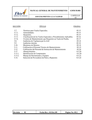 MANUAL GENERAL DE MANTENIMIENTO GMM-M-001
ASEGURAMIENTO A LA CALIDAD
CAPITULO
05
Revisión : 02 Fecha Rev.: 01/Oct./09 Página No: 05.2
SECCIÓN TÍTULO PÁGINA
5.7. Permisos para Vuelos Especiales. 05.15
5.7.1. Generalidades. 05.15
5.7.2. Requisitos. 05.15
5.7.3. Clasificación de los Vuelos Especiales y Procedimientos Aplicables. 05.16
5.7.4. Eventos de Mantenimiento que Requieren un Vuelo de Prueba. 05.17
5.8. Auditorias de Vigilancia por la AAC 05.18
5.9 Auditorias internas 05.18
5.10. Monitoreo de Motores 05.18
5.11. Calificación al Personal Técnico de Mantenimiento 05.19
5.12. Calificación del Personal de Instrucción de Mantenimiento 05.20
5.13 Abastecimientos 0.5.20
5.13.1. Identificación de Componentes 0.5.20
5.13.2. Manejo de Herramientas y Equipos 0.5.21
5.14. Selección de Proveedores de Parte y Repuestos 0.5.22
 
