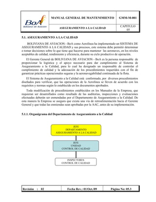 MANUAL GENERAL DE MANTENIMIENTO GMM-M-001
ASEGURAMIENTO A LA CALIDAD
CAPITULO
05
Revisión : 02 Fecha Rev.: 01/Oct./09 Página No: 05.3
5.1. ASEGURAMIENTO A LA CALIDAD
BOLIVIANA DE AVIACION - BoA como Aerolínea ha implementado un SISTEMA DE
ASEGURAMIENTO A LA CALIDAD y sus procesos, este sistema debe permitir determinar
o tomar decisiones sobre lo que tiene que hacerse para mantener las aeronaves, en los niveles
aceptables de calidad, rendimiento y eficiencia, durante su ciclo productivo de operación.
El Gerente General de BOLIVIANA DE AVIACION - BoA es la persona responsable de
proporcionar la logística y el apoyo necesario para dar cumplimiento al Sistema de
Aseguramiento a la Calidad, para lo cual ha designado un responsable de controlar el
cumplimiento de calidad y la adecuación de los procedimientos requeridos con el fin de
garantizar prácticas operacionales seguras y la aeronavegabilidad continuada de la flota.
El Sistema de Aseguramiento a la Calidad está conformado, por diversos procedimientos
diseñados para verificar, que las operaciones de la Aerolínea se lleven de acuerdo con los
requisitos y normas según lo establecido en los documentos aprobados.
Toda modificación de procedimientos establecidos en los Manuales de la Empresa, que
requieran ser desarrollados como resultado de las auditorias, inspecciones y evaluaciones
efectuadas deberán ser enmendadas por el Departamento de Aseguramiento a la Calidad. De
esta manera la Empresa se asegura que exista una vía de retroalimentación hacia el Gerente
General y que todas las enmiendas sean aprobadas por la AAC, antes de su implementación.
5.1.1. Organigrama del Departamento de Aseguramiento a la Calidad
JEFE
DEPARTAMENTO
ASEGURAMIENTO A LA CALIDAD
INSPECTORES
CONTROL DE CALIDAD
JEFE
UNIDAD
CONTROL DE CALIDAD
 