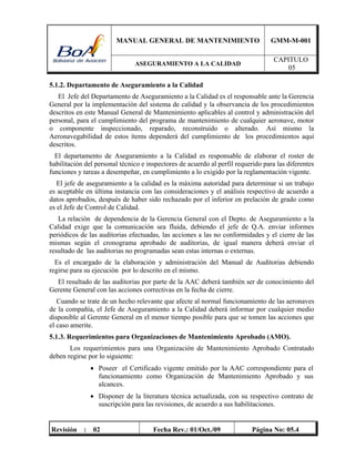 MANUAL GENERAL DE MANTENIMIENTO GMM-M-001
ASEGURAMIENTO A LA CALIDAD
CAPITULO
05
Revisión : 02 Fecha Rev.: 01/Oct./09 Página No: 05.4
5.1.2. Departamento de Aseguramiento a la Calidad
El Jefe del Departamento de Aseguramiento a la Calidad es el responsable ante la Gerencia
General por la implementación del sistema de calidad y la observancia de los procedimientos
descritos en este Manual General de Mantenimiento aplicables al control y administración del
personal, para el cumplimiento del programa de mantenimiento de cualquier aeronave, motor
o componente inspeccionado, reparado, reconstruido o alterado. Así mismo la
Aeronavegabilidad de estos ítems dependerá del cumplimiento de los procedimientos aquí
descritos.
El departamento de Aseguramiento a la Calidad es responsable de elaborar el roster de
habilitación del personal técnico e inspectores de acuerdo al perfil requerido para las diferentes
funciones y tareas a desempeñar, en cumplimiento a lo exigido por la reglamentación vigente.
El jefe de aseguramiento a la calidad es la máxima autoridad para determinar si un trabajo
es aceptable en última instancia con las consideraciones y el análisis respectivo de acuerdo a
datos aprobados, después de haber sido rechazado por el inferior en prelación de grado como
es el Jefe de Control de Calidad.
La relación de dependencia de la Gerencia General con el Depto. de Aseguramiento a la
Calidad exige que la comunicación sea fluida, debiendo el jefe de Q.A. enviar informes
periódicos de las auditorias efectuadas, las acciones a las no conformidades y el cierre de las
mismas según el cronograma aprobado de auditorias, de igual manera deberá enviar el
resultado de las auditorias no programadas sean estas internas o externas.
Es el encargado de la elaboración y administración del Manual de Auditorias debiendo
regirse para su ejecución por lo descrito en el mismo.
El resultado de las auditorias por parte de la AAC deberá también ser de conocimiento del
Gerente General con las acciones correctivas en la fecha de cierre.
Cuando se trate de un hecho relevante que afecte al normal funcionamiento de las aeronaves
de la compañía, el Jefe de Aseguramiento a la Calidad deberá informar por cualquier medio
disponible al Gerente General en el menor tiempo posible para que se tomen las acciones que
el caso amerite.
5.1.3. Requerimientos para Organizaciones de Mantenimiento Aprobado (AMO).
Los requerimientos para una Organización de Mantenimiento Aprobado Contratado
deben regirse por lo siguiente:
 Poseer el Certificado vigente emitido por la AAC correspondiente para el
funcionamiento como Organización de Mantenimiento Aprobado y sus
alcances.
 Disponer de la literatura técnica actualizada, con su respectivo contrato de
suscripción para las revisiones, de acuerdo a sus habilitaciones.
 