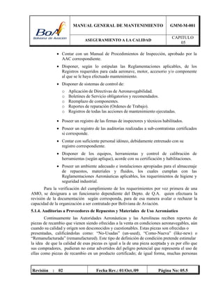 MANUAL GENERAL DE MANTENIMIENTO GMM-M-001
ASEGURAMIENTO A LA CALIDAD
CAPITULO
05
Revisión : 02 Fecha Rev.: 01/Oct./09 Página No: 05.5
 Contar con un Manual de Procedimientos de Inspección, aprobado por la
AAC correspondiente.
 Disponer, según lo estipulan las Reglamentaciones aplicables, de los
Registros requeridos para cada aeronave, motor, accesorio y/o componente
al que se le haya efectuado mantenimiento.
 Disponer de sistemas de control de:
o Aplicación de Directivas de Aeronavegabilidad.
o Boletines de Servicio obligatorios y recomendados.
o Reemplazo de componentes.
o Reportes de reparación (Ordenes de Trabajo).
o Registros de todas las acciones de mantenimiento ejecutadas.
 Poseer un registro de las firmas de inspectores y técnicos habilitados.
 Poseer un registro de las auditorias realizadas a sub-contratistas certificados
si corresponde.
 Contar con suficiente personal idóneo, debidamente entrenado con su
registro correspondiente.
 Disponer de los equipos, herramientas y control de calibración de
herramientas (según aplique), acorde con su certificación y habilitaciones.
 Poseer un ambiente adecuado e instalaciones apropiadas para el almacenaje
de repuestos, materiales y fluidos, los cuales cumplan con las
Reglamentaciones Aeronáuticas aplicables, los requerimientos de higiene y
seguridad industrial.
Para la verificación del cumplimiento de los requerimientos por vez primera de una
AMO, se designara a un funcionario dependiente del Depto. de Q.A. quien efectuara la
revisión de la documentación según corresponda, para de esa manera avalar o rechazar la
capacidad de la organización a ser contratado por Boliviana de Aviación.
5.1.4. Auditorias a Proveedores de Repuestos y Materiales de Uso Aeronáutico
Continuamente las Autoridades Aeronáuticas y las Aerolíneas reciben reportes de
piezas de recambio que vienen siendo ofrecidas a la venta en condiciones aeronavegables, aún
cuando su calidad y origen son desconocidos y cuestionables. Estas piezas son ofrecidas o
presentadas, calificándolas como: “No-Usadas” (un-used), “Como-Nueva” (like-new) o
“Remanufacturada” (remanufactured). Este tipo de definición de condición pretende estimular
la idea de que la calidad de esas piezas es igual a la de una pieza aceptada y es por ello que
sus compradores, pudieran no estar advertidos del peligro potencial que representa el uso de
ellas como piezas de recambio en un producto certificado; de igual forma, muchas personas
 
