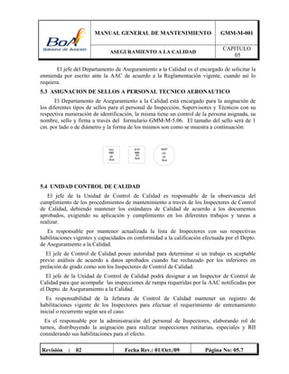 MANUAL GENERAL DE MANTENIMIENTO GMM-M-001
ASEGURAMIENTO A LA CALIDAD
CAPITULO
05
Revisión : 02 Fecha Rev.: 01/Oct./09 Página No: 05.7
El jefe del Departamento de Aseguramiento a la Calidad es el encargado de solicitar la
enmienda por escrito ante la AAC de acuerdo a la Reglamentación vigente, cuando así lo
requiera.
5.3 ASIGNACION DE SELLOS A PERSONAL TECNICO AERONAUTICO
El Departamento de Aseguramiento a la Calidad está encargado para la asignación de
los diferentes tipos de sellos para el personal de Inspección, Supervisores y Técnicos con su
respectiva numeración de identificación, la misma tiene un control de la persona asignada, su
nombre, sello y firma a través del formulario GMM-M-5.06. El tamaño del sello será de 1
cm. por lado o de diámetro y la forma de los mismos son como se muestra a continuación:
5.4 UNIDAD CONTROL DE CALIDAD
El jefe de la Unidad de Control de Calidad es responsable de la observancia del
cumplimiento de los procedimientos de mantenimiento a través de los Inspectores de Control
de Calidad, debiendo mantener los estándares de Calidad de acuerdo a los documentos
aprobados, exigiendo su aplicación y cumplimiento en los diferentes trabajos y tareas a
realizar.
Es responsable por mantener actualizada la lista de Inspectores con sus respectivas
habilitaciones vigentes y capacidades en conformidad a la calificación efectuada por el Depto.
de Aseguramiento a la Calidad.
El jefe de Control de Calidad posee autoridad para determinar si un trabajo es aceptable
previo análisis de acuerdo a datos aprobados cuando fue rechazado por los inferiores en
prelación de grado como son los Inspectores de Control de Calidad.
El jefe de la Unidad de Control de Calidad podrá designar a un Inspector de Control de
Calidad para que acompañe las inspecciones de rampa requeridas por la AAC notificadas por
el Depto. de Aseguramiento a la Calidad.
Es responsabilidad de la Jefatura de Control de Calidad mantener un registro de
habilitaciones vigente de los Inspectores para efectuar el requerimiento de entrenamiento
inicial o recurrente según sea el caso.
Es el responsable por la administración del personal de Inspectores, elaborando rol de
turnos, distribuyendo la asignación para realizar inspecciones rutinarias, especiales y RII
considerando sus habilitaciones para el efecto.
 
