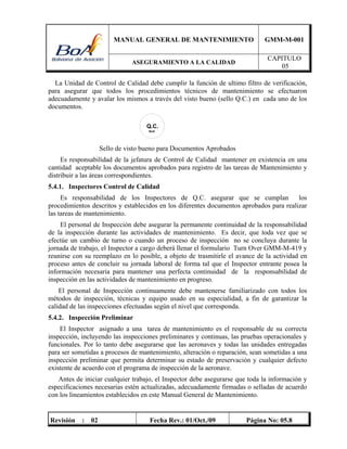 MANUAL GENERAL DE MANTENIMIENTO GMM-M-001
ASEGURAMIENTO A LA CALIDAD
CAPITULO
05
Revisión : 02 Fecha Rev.: 01/Oct./09 Página No: 05.8
La Unidad de Control de Calidad debe cumplir la función de ultimo filtro de verificación,
para asegurar que todos los procedimientos técnicos de mantenimiento se efectuaron
adecuadamente y avalar los mismos a través del visto bueno (sello Q.C.) en cada uno de los
documentos.
Q.C.
BoA
Sello de visto bueno para Documentos Aprobados
Es responsabilidad de la jefatura de Control de Calidad mantener en existencia en una
cantidad aceptable los documentos aprobados para registro de las tareas de Mantenimiento y
distribuir a las áreas correspondientes.
5.4.1. Inspectores Control de Calidad
Es responsabilidad de los Inspectores de Q.C. asegurar que se cumplan los
procedimientos descritos y establecidos en los diferentes documentos aprobados para realizar
las tareas de mantenimiento.
El personal de Inspección debe asegurar la permanente continuidad de la responsabilidad
de la inspección durante las actividades de mantenimiento. Es decir, que toda vez que se
efectúe un cambio de turno o cuando un proceso de inspección no se concluya durante la
jornada de trabajo, el Inspector a cargo deberá llenar el formulario Turn Over GMM-M-419 y
reunirse con su reemplazo en lo posible, a objeto de trasmitirle el avance de la actividad en
proceso antes de concluir su jornada laboral de forma tal que el Inspector entrante posea la
información necesaria para mantener una perfecta continuidad de la responsabilidad de
inspección en las actividades de mantenimiento en progreso.
El personal de Inspección continuamente debe mantenerse familiarizado con todos los
métodos de inspección, técnicas y equipo usado en su especialidad, a fin de garantizar la
calidad de las inspecciones efectuadas según el nivel que corresponda.
5.4.2. Inspección Preliminar
El Inspector asignado a una tarea de mantenimiento es el responsable de su correcta
inspección, incluyendo las inspecciones preliminares y continuas, las pruebas operacionales y
funcionales. Por lo tanto debe asegurarse que las aeronaves y todas las unidades entregadas
para ser sometidas a procesos de mantenimiento, alteración o reparación, sean sometidas a una
inspección preliminar que permita determinar su estado de preservación y cualquier defecto
existente de acuerdo con el programa de inspección de la aeronave.
Antes de iniciar cualquier trabajo, el Inspector debe asegurarse que toda la información y
especificaciones necesarias estén actualizadas, adecuadamente firmadas o selladas de acuerdo
con los lineamientos establecidos en este Manual General de Mantenimiento.
 