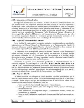 MANUAL GENERAL DE MANTENIMIENTO GMM-M-001
ASEGURAMIENTO A LA CALIDAD
CAPITULO
05
Revisión : 02 Fecha Rev.: 01/Oct./09 Página No: 05.9
5.4.3. Inspección por Daños Ocultos
La inspección preliminar no está limitada a las áreas con daños o deterioro evidente, sino
que además incluye una inspección detallada por daños ocultos en las áreas adyacentes a
dichos daños y en el caso de deterioro, implica una revisión detallada de todos los materiales
o equipos similares en un determinado sistema o área de la estructura. La orientación de esta
inspección está determinada por el tipo de unidad involucrada, teniendo muy en cuenta el
historial previo de operación, los Reportes de Vuelo, Boletines de Servicio y Directivas de
Aeronavegabilidad aplicables. El Supervisor y/o Inspector a cargo debe asegurarse que todos
los reportes encontrados durante la inspección queden correctamente asentados en el
formulario de No Rutina antes de dar inicio a los trabajos de mantenimiento.
5.4.4. Inspección Final y Retorno a Servicio:
Con la finalidad de poder validar los trabajos realizados e inspeccionados de acuerdo a los
requerimientos del Manual General de Mantenimiento y la Reglamentación vigente. El
Inspector, debe avalar la aprobación de “Retorno a Servicio” colocando su firma y número de
licencia en el espacio adecuado del Libro de a Bordo de Mantenimiento.
Los Inspectores de Calidad pueden autorizar el retorno a servicio de un componente o
trabajo realizado en una aeronave. De igual manera, los inspectores de Control Calidad
previamente calificados por el Departamento de Aseguramiento a la Calidad pueden
desempeñarse como Inspectores RII, autorizados para cumplir trabajos de inspección en los
Ítems de Inspección Requerida según sus habilitaciones.
Únicamente en aquellos casos plenamente justificados e independientemente de su
naturaleza, se puede utilizar la figura de los “INSPECTORES RII AUTORIZADOS POR
UNICA VEZ” estableciendo previamente y de manera muy específica el tipo de inspección
que será delegada y quien será responsable para desempeñarla a través del formulario GMM-
M-4.14. Así mismo debe satisfacer las políticas y procedimientos establecidos en el MGM y
contar con la delegación por parte del Jefe de Aseguramiento a la Calidad.
5.4.5. Reportes Diferidos
Se podrán clasificar las discrepancias como “Reportes Diferidos” considerando que se
traten de fallas menores que no tengan efectos adversos sobre la seguridad de la operación a
efectuarse. Dichos reportes pueden ser corregidos durante la ejecución de alguna de las
inspecciones de mantenimiento subsecuentes como ser:
1. Ítems que afecten el confort de la tripulación o tripulación extra.
2. Ítems que afecten la estética, tales como limpieza, pintura, acabados interiores, y
otros ítems similares.
3. Ítems menores de un componente mayor, y reparaciones menores, cuando sea
aprobado por un Inspector.
4. Ítems de modificaciones que no afectan la Aeronavegabilidad de la aeronave (carry
over).
 