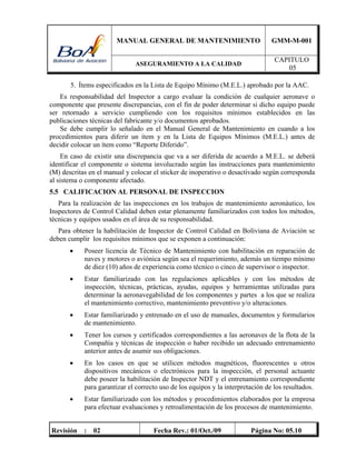 MANUAL GENERAL DE MANTENIMIENTO GMM-M-001
ASEGURAMIENTO A LA CALIDAD
CAPITULO
05
Revisión : 02 Fecha Rev.: 01/Oct./09 Página No: 05.10
5. Ítems especificados en la Lista de Equipo Mínimo (M.E.L.) aprobado por la AAC.
Es responsabilidad del Inspector a cargo evaluar la condición de cualquier aeronave o
componente que presente discrepancias, con el fin de poder determinar si dicho equipo puede
ser retornado a servicio cumpliendo con los requisitos mínimos establecidos en las
publicaciones técnicas del fabricante y/o documentos aprobados.
Se debe cumplir lo señalado en el Manual General de Mantenimiento en cuando a los
procedimientos para diferir un ítem y en la Lista de Equipos Mínimos (M.E.L.) antes de
decidir colocar un ítem como “Reporte Diferido”.
En caso de existir una discrepancia que va a ser diferida de acuerdo a M.E.L. se deberá
identificar el componente o sistema involucrado según las instrucciones para mantenimiento
(M) descritas en el manual y colocar el sticker de inoperativo o desactivado según corresponda
al sistema o componente afectado.
5.5 CALIFICACION AL PERSONAL DE INSPECCION
Para la realización de las inspecciones en los trabajos de mantenimiento aeronáutico, los
Inspectores de Control Calidad deben estar plenamente familiarizados con todos los métodos,
técnicas y equipos usados en el área de su responsabilidad.
Para obtener la habilitación de Inspector de Control Calidad en Boliviana de Aviación se
deben cumplir los requisitos mínimos que se exponen a continuación:
 Poseer licencia de Técnico de Mantenimiento con habilitación en reparación de
naves y motores o aviónica según sea el requerimiento, además un tiempo mínimo
de diez (10) años de experiencia como técnico o cinco de supervisor o inspector.
 Estar familiarizado con las regulaciones aplicables y con los métodos de
inspección, técnicas, prácticas, ayudas, equipos y herramientas utilizadas para
determinar la aeronavegabilidad de los componentes y partes a los que se realiza
el mantenimiento correctivo, mantenimiento preventivo y/o alteraciones.
 Estar familiarizado y entrenado en el uso de manuales, documentos y formularios
de mantenimiento.
 Tener los cursos y certificados correspondientes a las aeronaves de la flota de la
Compañía y técnicas de inspección o haber recibido un adecuado entrenamiento
anterior antes de asumir sus obligaciones.
 En los casos en que se utilicen métodos magnéticos, fluorescentes u otros
dispositivos mecánicos o electrónicos para la inspección, el personal actuante
debe poseer la habilitación de Inspector NDT y el entrenamiento correspondiente
para garantizar el correcto uso de los equipos y la interpretación de los resultados.
 Estar familiarizado con los métodos y procedimientos elaborados por la empresa
para efectuar evaluaciones y retroalimentación de los procesos de mantenimiento.
 