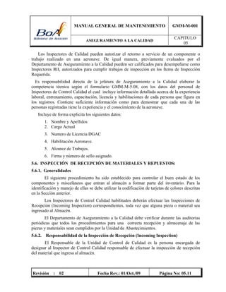 MANUAL GENERAL DE MANTENIMIENTO GMM-M-001
ASEGURAMIENTO A LA CALIDAD
CAPITULO
05
Revisión : 02 Fecha Rev.: 01/Oct./09 Página No: 05.11
Los Inspectores de Calidad pueden autorizar el retorno a servicio de un componente o
trabajo realizado en una aeronave. De igual manera, previamente evaluados por el
Departamento de Aseguramiento a la Calidad pueden ser calificados para desempeñarse como
Inspectores RII, autorizados para cumplir trabajos de inspección en los Ítems de Inspección
Requerida.
Es responsabilidad directa de la jefatura de Aseguramiento a la Calidad elaborar la
competencia técnica según el formulario GMM-M-5.08, con los datos del personal de
Inspectores de Control Calidad el cual incluye información detallada acerca de la experiencia
laboral, entrenamiento, capacitación, licencia y habilitaciones de cada persona que figura en
los registros. Contiene suficiente información como para demostrar que cada una de las
personas registradas tiene la experiencia y el conocimiento de la aeronave.
Incluye de forma explicita los siguientes datos:
1. Nombre y Apellidos
2. Cargo Actual
3. Numero de Licencia DGAC
4. Habilitación Aeronave.
5. Alcance de Trabajos.
6. Firma y número de sello asignado.
5.6. INSPECCIÓN DE RECEPCIÓN DE MATERIALES Y REPUESTOS:
5.6.1. Generalidades
El siguiente procedimiento ha sido establecido para controlar el buen estado de los
componentes y misceláneos que entran al almacén a formar parte del inventario. Para la
identificación y manejo de ellas se debe utilizar la codificación de tarjetas de colores descritas
en la Sección anterior.
Los Inspectores de Control Calidad habilitados deberán efectuar las Inspecciones de
Recepción (Incoming Inspection) correspondientes, toda vez que alguna pieza o material sea
ingresado al Almacén.
El Departamento de Aseguramiento a la Calidad debe verificar durante las auditorias
periódicas que todos los procedimientos para una correcta recepción y almacenaje de las
piezas y materiales sean cumplidos por la Unidad de Abastecimientos.
5.6.2. Responsabilidad de la Inspección de Recepción (Incoming Inspection)
El Responsable de la Unidad de Control de Calidad es la persona encargada de
designar al Inspector de Control Calidad responsable de efectuar la inspección de recepción
del material que ingresa al almacén.
 