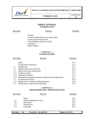 MANUAL GENERAL DE MANTENIMIENTO GMM-M-001
INTRODUCCION
CAPITULO
00
Revisión : 04 Fecha Rev: 26/Abril/10 Página No: 00.11
INDICE GENERAL
INTRODUCCION
SECCION TITULO PÁGINA
Portada
Control de Distribución de Copias (CDC)
Control de Revisiones (CR)
Lista de Páginas Efectivas (LPE)
Acrónimos
Índice General
CAPITULO 1
GENERALIDADES
SECCIÓN TÍTULO PÁGINA
Índice 01.1
Compromiso Corporativo 01.2
1.1. Introducción 01.3
1.2. Habilitaciones de la Aerolínea. 01.6
1.3 Supervisión de las Operaciones 01.7
1.3.1 Vigilancia Inicial 01.7
1.3.2 Vigilancia Continua 01.7
1.3.3 Discrepancia Detectada durante la Supervisión de Operaciones 01.7
1.4. Composición de Flota 01.8
1.4.1 Alcance de los Trabajos de Mantenimiento 01.8
1.5. Definiciones y Abreviaturas Utilizadas. 01.9
CAPÍTULO 2
PROCEDIMIENTOS ADMINISTRATIVOS
SECCIÓN TÍTULO PÁGINA
Índice 02.1
2.1. Responsabilidad del Texto 02.2
2.2. Revisiones 02.2
2.3. Distribución 02.3
2.4. Contenido 02.3
 