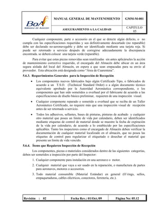 MANUAL GENERAL DE MANTENIMIENTO GMM-M-001
ASEGURAMIENTO A LA CALIDAD
CAPITULO
05
Revisión : 02 Fecha Rev.: 01/Oct./09 Página No: 05.12
Cualquier componente, parte o accesorio en el que se detecte algún defecto, o no
cumpla con las especificaciones requeridas y sea definitivamente descartado (no reparable)
debe ser declarado no-aeronavegable y debe ser identificado mediante una tarjeta roja. Si
puede ser retornado a servicio después de corregirse adecuadamente la discrepancia
encontrada. se deberá colocar una tarjeta verde (reparable).
Para evitar que estas piezas removidas sean reutilizadas sin antes aplicárseles la acción
de mantenimiento correctivo requerido, el encargado del Almacén debe ubicar en un área
segura aislada del local del Almacén, en espera a que sean empacadas para su envío al
proveedor. Esta ubicación está designada como “Área de Cuarentena”.
5.6.3. Requerimientos Generales para la Inspección de Recepción
 Los componentes nuevos fabricados bajo algún Certificado Tipo, o fabricados de
acuerdo a un T.S.O. (Technical Standard Order) o a algún documento técnico
equivalente aprobado por la Autoridad Aeronáutica correspondiente, o los
componentes que han sido sometidos a overhaul por el fabricante de acuerdo a las
especificaciones de diseño básico preliminar, requieren de una inspección visual.
 Cualquier componente reparado o sometido a overhaul que se reciba de un Taller
Aeronáutico Certificado, no requiere más que una inspección visual de recepción
antes de ser retornado a servicio.
 Todos los adhesivos, sellantes, bases de pinturas, pinturas de acabado y cualquier
otro material que posea un límite de vida por calendario, deben ser identificados
mediante etiquetas de control de material donde se muestre la fecha de expiración
de la vida por calendario, de acuerdo a lo establecido por las especificaciones
aplicables. Tanto los inspectores como el encargado de Almacén deben verificar la
documentación de cualquier material localizado en el almacén, que no posea las
etiquetas de control para regularizar el etiquetado o desechar el material que
presente un límite de vida vencido.
5.6.4. Ítems que Requieren Inspección de Recepción
Los componentes, piezas o materiales considerados dentro de las siguientes categorías,
deben ser sometidos a inspección por parte del Inspector:
1. Cualquier componente para instalación en una aeronave o motor.
2. Cualquier material que vaya a ser usado en la reparación, o manufactura de partes
para aeronaves, motores o accesorios.
3. Todo material consumible (Material Estándar) en general (O´rings, sellos,
empaquetaduras, cables eléctricos, conectores, ferretería, etc.).
 