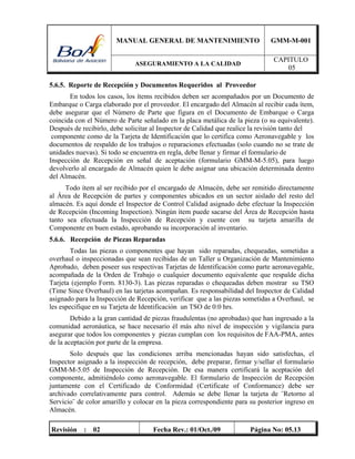 MANUAL GENERAL DE MANTENIMIENTO GMM-M-001
ASEGURAMIENTO A LA CALIDAD
CAPITULO
05
Revisión : 02 Fecha Rev.: 01/Oct./09 Página No: 05.13
5.6.5. Reporte de Recepción y Documentos Requeridos al Proveedor
En todos los casos, los ítems recibidos deben ser acompañados por un Documento de
Embarque o Carga elaborado por el proveedor. El encargado del Almacén al recibir cada ítem,
debe asegurar que el Número de Parte que figura en el Documento de Embarque o Carga
coincida con el Número de Parte señalado en la placa metálica de la pieza (o su equivalente).
Después de recibirlo, debe solicitar al Inspector de Calidad que realice la revisión tanto del
componente como de la Tarjeta de Identificación que lo certifica como Aeronavegable y los
documentos de respaldo de los trabajos o reparaciones efectuadas (solo cuando no se trate de
unidades nuevas). Si todo se encuentra en regla, debe llenar y firmar el formulario de
Inspección de Recepción en señal de aceptación (formulario GMM-M-5.05), para luego
devolverlo al encargado de Almacén quien le debe asignar una ubicación determinada dentro
del Almacén.
Todo ítem al ser recibido por el encargado de Almacén, debe ser remitido directamente
al Área de Recepción de partes y componentes ubicados en un sector aislado del resto del
almacén. Es aquí donde el Inspector de Control Calidad asignado debe efectuar la Inspección
de Recepción (Incoming Inspection). Ningún ítem puede sacarse del Área de Recepción hasta
tanto sea efectuada la Inspección de Recepción y cuente con su tarjeta amarilla de
Componente en buen estado, aprobando su incorporación al inventario.
5.6.6. Recepción de Piezas Reparadas
Todas las piezas o componentes que hayan sido reparadas, chequeadas, sometidas a
overhaul o inspeccionadas que sean recibidas de un Taller u Organización de Mantenimiento
Aprobado, deben poseer sus respectivas Tarjetas de Identificación como parte aeronavegable,
acompañada de la Orden de Trabajo o cualquier documento equivalente que respalde dicha
Tarjeta (ejemplo Form. 8130-3). Las piezas reparadas o chequeadas deben mostrar su TSO
(Time Since Overhaul) en las tarjetas acompañan. Es responsabilidad del Inspector de Calidad
asignado para la Inspección de Recepción, verificar que a las piezas sometidas a Overhaul, se
les especifique en su Tarjeta de Identificación un TSO de 0:0 hrs.
Debido a la gran cantidad de piezas fraudulentas (no aprobadas) que han ingresado a la
comunidad aeronáutica, se hace necesario él más alto nivel de inspección y vigilancia para
asegurar que todos los componentes y piezas cumplan con los requisitos de FAA-PMA, antes
de la aceptación por parte de la empresa.
Solo después que las condiciones arriba mencionadas hayan sido satisfechas, el
Inspector asignado a la inspección de recepción, debe preparar, firmar y/sellar el formulario
GMM-M-5.05 de Inspección de Recepción. De esa manera certificará la aceptación del
componente, admitiéndolo como aeronavegable. El formulario de Inspección de Recepción
juntamente con el Certificado de Conformidad (Certificate of Conformance) debe ser
archivado correlativamente para control. Además se debe llenar la tarjeta de ¨Retorno al
Servicio¨ de color amarillo y colocar en la pieza correspondiente para su posterior ingreso en
Almacén.
 