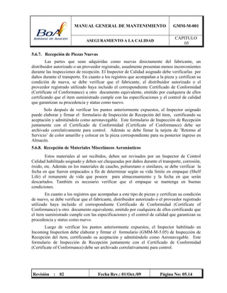MANUAL GENERAL DE MANTENIMIENTO GMM-M-001
ASEGURAMIENTO A LA CALIDAD
CAPITULO
05
Revisión : 02 Fecha Rev.: 01/Oct./09 Página No: 05.14
5.6.7. Recepción de Piezas Nuevas
Las partes que sean adquiridas como nuevas directamente del fabricante, un
distribuidor autorizado o un proveedor registrado, usualmente presentan menos inconvenientes
durante las inspecciones de recepción. El Inspector de Calidad asignado debe verificarlas por
daños durante el transporte. En cuanto a los registros que acompañan a la pieza y certifican su
condición de nueva, se debe verificar que el fabricante, el distribuidor autorizado o el
proveedor registrado utilizado haya incluido el correspondiente Certificado de Conformidad
(Certificate of Conformance) u otro documento equivalente, emitido por cualquiera de ellos
certificando que el ítem suministrado cumple con las especificaciones y el control de calidad
que garantizan su procedencia y status como nuevo.
Solo después de verificar los puntos anteriormente expuestos, el Inspector asignado
puede elaborar y firmar el formulario de Inspección de Recepción del ítem, certificando su
aceptación y admitiéndolo como aeronavegable. Este formulario de Inspección de Recepción
juntamente con el Certificado de Conformidad (Certificate of Conformance) debe ser
archivado correlativamente para control. Además se debe llenar la tarjeta de ¨Retorno al
Servicio¨ de color amarillo y colocar en la pieza correspondiente para su posterior ingreso en
Almacén.
5.6.8. Recepción de Materiales Misceláneos Aeronáuticos
Estos materiales al ser recibidos, deben ser revisados por un Inspector de Control
Calidad habilitado asignado y deben ser chequeadas por daños durante el transporte, corrosión,
óxido, etc. Además en los materiales de caucho, poliuretano o similares, se debe verificar la
fecha en que fueron empacados a fin de determinar según su vida límite en empaque (Shelf
Life) el remanente de vida que poseen para almacenamiento y la fecha en que serán
descartados. También es necesario verificar que el empaque se mantenga en buenas
condiciones.
En cuanto a los registros que acompañan a este tipo de piezas y certifican su condición
de nuevo, se debe verificar que el fabricante, distribuidor autorizado o el proveedor registrado
utilizado haya incluido el correspondiente Certificado de Conformidad (Certificate of
Conformance) u otro documento equivalente, emitido por cualquiera de ellos certificando que
el ítem suministrado cumple con las especificaciones y el control de calidad que garantizan su
procedencia y status como nuevo.
Luego de verificar los puntos anteriormente expuestos, el Inspector habilitado en
Incoming Inspection debe elaborar y firmar el formulario (GMM-M-5.05) de Inspección de
Recepción del ítem, certificando su aceptación y admitiéndolo como Aeronavegable. Este
formulario de Inspección de Recepción juntamente con el Certificado de Conformidad
(Certificate of Conformance) debe ser archivado correlativamente para control.
 