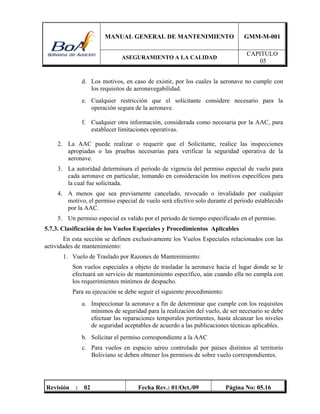 MANUAL GENERAL DE MANTENIMIENTO GMM-M-001
ASEGURAMIENTO A LA CALIDAD
CAPITULO
05
Revisión : 02 Fecha Rev.: 01/Oct./09 Página No: 05.16
d. Los motivos, en caso de existir, por los cuales la aeronave no cumple con
los requisitos de aeronavegabilidad.
e. Cualquier restricción que el solicitante considere necesario para la
operación segura de la aeronave.
f. Cualquier otra información, considerada como necesaria por la AAC, para
establecer limitaciones operativas.
2. La AAC puede realizar o requerir que el Solicitante, realice las inspecciones
apropiadas o las pruebas necesarias para verificar la seguridad operativa de la
aeronave.
3. La autoridad determinara el periodo de vigencia del permiso especial de vuelo para
cada aeronave en particular, tomando en consideración los motivos específicos para
la cual fue solicitada.
4. A menos que sea previamente cancelado, revocado o invalidado por cualquier
motivo, el permiso especial de vuelo será efectivo solo durante el periodo establecido
por la AAC.
5. Un permiso especial es valido por el periodo de tiempo especificado en el permiso.
5.7.3. Clasificación de los Vuelos Especiales y Procedimientos Aplicables
En esta sección se definen exclusivamente los Vuelos Especiales relacionados con las
actividades de mantenimiento:
1. Vuelo de Traslado por Razones de Mantenimiento:
Son vuelos especiales a objeto de trasladar la aeronave hacia el lugar donde se le
efectuará un servicio de mantenimiento específico, aún cuando ella no cumpla con
los requerimientos mínimos de despacho.
Para su ejecución se debe seguir el siguiente procedimiento:
a. Inspeccionar la aeronave a fin de determinar que cumple con los requisitos
mínimos de seguridad para la realización del vuelo, de ser necesario se debe
efectuar las reparaciones temporales pertinentes, hasta alcanzar los niveles
de seguridad aceptables de acuerdo a las publicaciones técnicas aplicables.
b. Solicitar el permiso correspondiente a la AAC
c. Para vuelos en espacio aéreo controlado por países distintos al territorio
Boliviano se deben obtener los permisos de sobre vuelo correspondientes.
 