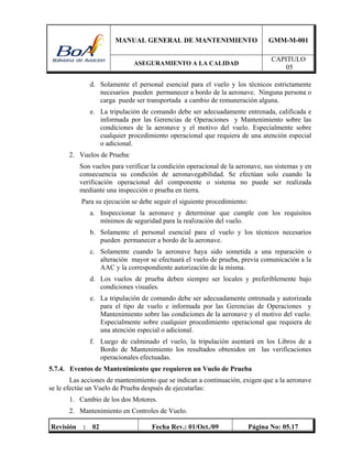 MANUAL GENERAL DE MANTENIMIENTO GMM-M-001
ASEGURAMIENTO A LA CALIDAD
CAPITULO
05
Revisión : 02 Fecha Rev.: 01/Oct./09 Página No: 05.17
d. Solamente el personal esencial para el vuelo y los técnicos estrictamente
necesarios pueden permanecer a bordo de la aeronave. Ninguna persona o
carga puede ser transportada a cambio de remuneración alguna.
e. La tripulación de comando debe ser adecuadamente entrenada, calificada e
informada por las Gerencias de Operaciones y Mantenimiento sobre las
condiciones de la aeronave y el motivo del vuelo. Especialmente sobre
cualquier procedimiento operacional que requiera de una atención especial
o adicional.
2. Vuelos de Prueba:
Son vuelos para verificar la condición operacional de la aeronave, sus sistemas y en
consecuencia su condición de aeronavegabilidad. Se efectúan solo cuando la
verificación operacional del componente o sistema no puede ser realizada
mediante una inspección o prueba en tierra.
Para su ejecución se debe seguir el siguiente procedimiento:
a. Inspeccionar la aeronave y determinar que cumple con los requisitos
mínimos de seguridad para la realización del vuelo.
b. Solamente el personal esencial para el vuelo y los técnicos necesarios
pueden permanecer a bordo de la aeronave.
c. Solamente cuando la aeronave haya sido sometida a una reparación o
alteración mayor se efectuará el vuelo de prueba, previa comunicación a la
AAC y la correspondiente autorización de la misma.
d. Los vuelos de prueba deben siempre ser locales y preferiblemente bajo
condiciones visuales.
e. La tripulación de comando debe ser adecuadamente entrenada y autorizada
para el tipo de vuelo e informada por las Gerencias de Operaciones y
Mantenimiento sobre las condiciones de la aeronave y el motivo del vuelo.
Especialmente sobre cualquier procedimiento operacional que requiera de
una atención especial o adicional.
f. Luego de culminado el vuelo, la tripulación asentará en los Libros de a
Bordo de Mantenimiento los resultados obtenidos en las verificaciones
operacionales efectuadas.
5.7.4. Eventos de Mantenimiento que requieren un Vuelo de Prueba
Las acciones de mantenimiento que se indican a continuación, exigen que a la aeronave
se le efectúe un Vuelo de Prueba después de ejecutarlas:
1. Cambio de los dos Motores.
2. Mantenimiento en Controles de Vuelo.
 