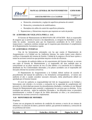 MANUAL GENERAL DE MANTENIMIENTO GMM-M-001
ASEGURAMIENTO A LA CALIDAD
CAPITULO
05
Revisión : 02 Fecha Rev.: 01/Oct./09 Página No: 05.18
a. Remoción, reinstalación y reglaje de superficies primarias de control.
b. Remoción y reinstalación de estabilizadores.
c. Reemplazo de cables de control de superficies primarias.
3. Reparaciones y Alteraciones mayores que requieren un vuelo de prueba.
5.8 AUDITORIA DE VIGILANCIA POR LA AAC.
El Gerente de Mantenimiento de BOLIVIANA DE AVIACION - BoA es responsable
de asegurar que se permita el acceso a las dependencias, se otorguen las facilidades y se den
todas las ayudas necesarias para que los Inspectores acreditados de la AAC realicen
inspecciones y vigilancia contínua siempre que lo requieran para determinar el cumplimiento
de la Reglamentación Aeronáutica vigente.
5.9 AUDITORIAS INTERNAS
Una de las herramientas principales con las que cuenta el Departamento de
Aseguramiento a la Calidad son las Auditorias Internas, las cuales tienen como objetivo
verificar el desempeño del sistema de Gestión Calidad de la empresa a fin de hacer ajustes o
tomar las acciones correctivas que permitan mayores niveles de eficiencia.
Los reportes de auditoría deben ser de conocimiento del Gerente General, se enviara
una copia al Gerente de Mantenimiento y al responsable del área auditada para su
conocimiento en un plazo máximo de tres (3) días hábiles a la conclusión de la auditoría,
detallando las No Conformidades detectadas y los plazos acordados con el responsable del
área para efectuar las acciones correctivas.
El Departamento de Aseguramiento a la Calidad, deberá realizar de acuerdo al
procedimiento del manual de auditorías y los formularios correspondientes, al menos una
auditoría al año o cuando considere necesario efectuarlo, dicha planificación deberá ser
aprobada por el Gerente General.
El nivel de auditoría es responsabilidad del Jefe de Aseguramiento a la Calidad y
básicamente está referido a la revisión y evaluación de la capacidad de cumplimiento del
personal y la efectividad que poseen los procedimientos diseñados e incluidos en este Manual
General de Mantenimiento para controlar y reglamentar los servicios que se efectúan. Si los
resultados son adversos, según las auditorias efectuadas a las diferentes áreas, se procederá
inmediatamente a evaluar el origen de las fallas detectadas en ellos y en consecuencia a
determinar las acciones correctivas a implementar.
5.10 MONITOREO DE MOTORES
Propósito:
Contar con un programa de monitoreo de condición de motores a través de un sistema de
obtención o re colección de datos y posterior análisis, que permita la tendencia y corrección de
los problemas del motor.
 