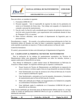 MANUAL GENERAL DE MANTENIMIENTO GMM-M-001
ASEGURAMIENTO A LA CALIDAD
CAPITULO
05
Revisión : 02 Fecha Rev.: 01/Oct./09 Página No: 05.19
Para este efecto, se considera lo siguiente:
1. Formulario GMM-M-4.23
2. Personal asignado: Será el responsable de registrar los datos de los parámetros de
motor en el formulario de forma clara. Este trabajo será asignado a la tripulación de
comando o personal de mantenimiento.
3. Fase de vuelo: La fase de vuelo considerado para el registro de parámetros de motor es,
nivel de vuelo crucero/nivelado, y por requerimiento será considerado durante la fases
de: Despegue (T/O), y/o ascenso.
4. Datos técnicos obtenidos, serán enviados al departamento de Ingeniería para su
procesamiento.
Procedimientos a seguir: De acuerdo a las políticas/instrucciones/información de BoA los
formularios deben ser llenados con todos los datos o parámetros requeridos, estos registros
serán repetidos en periodos no mayores a 15 días en cada aeronave en línea de vuelo.
Control de formularios:
El control y procesamiento de datos será efectuado por el departamento de Ingeniería.
5.11 CALIFICACION AL PERSONAL TECNICO DE MANTENIMIENTO
Para la realización de los trabajos de mantenimiento aeronáutico, los Técnicos de
Mantenimiento deben estar plenamente familiarizados con todos los métodos, técnicas y
equipos usados para el desarrollo de sus tareas.
Para obtener la habilitación y poder realizar tareas de Mantenimiento en Boliviana de
Aviación se deben cumplir los requisitos mínimos que se exponen a continuación:
 Poseer licencia de Técnico de Mantenimiento con habilitación en reparación de
naves y motores o aviónica según el área en el que desarrolle sus tareas de trabajo.
 Estar familiarizado con el tipo de aeronaves de la flota de Boliviana de Aviación
con su respectiva habilitación vigente.
 Estar familiarizado y entrenado en el uso de manuales, documentos y formularios
de mantenimiento para la flota de Boliviana de Aviación.
 Haber sido calificado por el Depto. de Aseguramiento a la Calidad de la compañía
en conformidad al formulario GMM-M-5-07
 Estar habilitado según lo establecido en el formulario G-MM-M-5.08 para el
desarrollo de sus funciones.
Todo Técnico habilitado que desarrolle tareas de Mantenimiento deberá exponer en un lugar
visible la cartilla de habilitaciones GMM-M-5.08-B en la que se establecen los alcances de
habilitación individual.
 