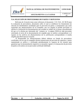 MANUAL GENERAL DE MANTENIMIENTO GMM-M-001
ASEGURAMIENTO A LA CALIDAD
CAPITULO
05
Revisión : 02 Fecha Rev.: 01/Oct./09 Página No: 05.22
5.14. SELECCIÓN DE PROVEEDORES DE PARTES Y REPUESTOS
Boliviana de Aviación toma como referencia el documento U.S. FAA. AC 00-56 para
la evaluación de proveedores, documento sobre el cual se establecen los lineamientos de
elección de distribuidores acreditados para la provisión de partes y componentes que serán
requeridos por abastecimientos de la Compañía, una vez elegido el posible proveedor se
efectúa la verificación de documentación que acredita la validez de la misma, procedimiento
de que se lo efectúa por intermedio del contacto en la página WEB de cada proveedor
solicitando el envío de la documentación de respaldo para su análisis correspondiente y el
registro en los archivos de abastecimientos de la certificación correspondiente si resulta
elegible para Boliviana de Aviación.
El Responsable de Abastecimientos deberá elaborar un listado de proveedores
certificados con los que la compañía efectúa transacciones de provisión de repuestos y partes
manteniendo en archivo y verificando periódicamente la vigencia de los mismos para
garantizar que la documentación respectiva se encuentra vigente y la transacción de provisión
de partes se la realiza con un proveedor certificado habilitado.
 