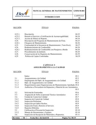 MANUAL GENERAL DE MANTENIMIENTO GMM-M-001
INTRODUCCION
CAPITULO
00
Revisión : 04 Fecha Rev: 26/Abril/10 Página No: 00.15
SECCIÓN TÍTULO PÁGINA
4.23.1. Descripción. 04.32
4.23.2. Retorno al Servicio y Certificación de Aeronavegabilidad. 04.34
4.23.3. Acción de Diferir un Reporte. 04.34
4.24. Descripción del Programa de Mantenimiento de Flota. 04.35
4.24.1. Chequeos de Mantenimiento. 04.36
4.25. Continuidad de la Secuencia de Mantenimiento ( Turn Over). 04.37
4.26. Reabastecimiento de Combustible. 04.38
4.26.1 Reabastecimiento de Combustible con Pasajeros a Bordo 04.38
4.27. Procedimientos de deshielo. 04.38
4.28. Conservación de los Registros de Mantenimiento. 04.39
4.29 Política de Copias Controladas 04.39
CAPÍTULO 5
ASEGURAMIENTO A LA CALIDAD
SECCIÓN TÍTULO PÁGINA
Índice 05.1
5.1 Aseguramiento a la Calidad 05.3
5.1.1 Organigrama del Dpto. de Aseguramiento a la Calidad 05.3
5.1.2 Dpto. de Aseguramiento a la Calidad 05.4
5.1.3 Requerimientos para Organizaciones de Mantenimiento Aprobado. 05.4
5.1.4 Auditorias a Proveedores de Repuestos y Material de uso Aeronáutico.
05.5
5.2 Solicitud de Enmiendas 05.6
5.3. Asignación de Sellos al personal Técnico Aeronáutico 05.7
5.4. Unidad de Control de Calidad 05.7
5.4.1 Inspector de Control de Calidad 05.8
5.4.2 Inspección Preliminar 05.8
5.4.3 Inspección por daños Ocultos. 05.9
5.4.4 Inspección Final y Retorno al Servicio. 05.9
5.4.5 Reportes Diferidos 05.9
5.5 . Calificación al Personal de Inspección 05.10
5.5.2. Manejo de Herramientas y Equipos. 05.10
5.6. Inspección de Recepción de Materiales y Repuestos. 05.11
 