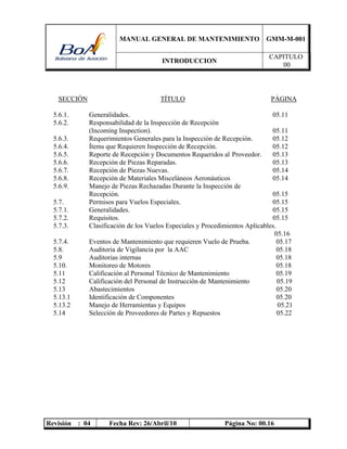 MANUAL GENERAL DE MANTENIMIENTO GMM-M-001
INTRODUCCION
CAPITULO
00
Revisión : 04 Fecha Rev: 26/Abril/10 Página No: 00.16
SECCIÓN TÍTULO PÁGINA
5.6.1. Generalidades. 05.11
5.6.2. Responsabilidad de la Inspección de Recepción
(Incoming Inspection). 05.11
5.6.3. Requerimientos Generales para la Inspección de Recepción. 05.12
5.6.4. Ítems que Requieren Inspección de Recepción. 05.12
5.6.5. Reporte de Recepción y Documentos Requeridos al Proveedor. 05.13
5.6.6. Recepción de Piezas Reparadas. 05.13
5.6.7. Recepción de Piezas Nuevas. 05.14
5.6.8. Recepción de Materiales Misceláneos Aeronáuticos 05.14
5.6.9. Manejo de Piezas Rechazadas Durante la Inspección de
Recepción. 05.15
5.7. Permisos para Vuelos Especiales. 05.15
5.7.1. Generalidades. 05.15
5.7.2. Requisitos. 05.15
5.7.3. Clasificación de los Vuelos Especiales y Procedimientos Aplicables.
05.16
5.7.4. Eventos de Mantenimiento que requieren Vuelo de Prueba. 05.17
5.8. Auditoria de Vigilancia por la AAC 05.18
5.9 Auditorias internas 05.18
5.10. Monitoreo de Motores 05.18
5.11 Calificación al Personal Técnico de Mantenimiento 05.19
5.12 Calificación del Personal de Instrucción de Mantenimiento 05.19
5.13 Abastecimientos 05.20
5.13.1 Identificación de Componentes 05.20
5.13.2 Manejo de Herramientas y Equipos 05.21
5.14 Selección de Proveedores de Partes y Repuestos 05.22
 