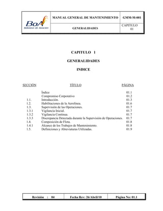 MANUAL GENERAL DE MANTENIMIENTO GMM-M-001
GENERALIDADES
CAPITULO
01
Revisión : 04 Fecha Rev: 26/Abril/10 Página No: 01.1
CAPITULO 1
GENERALIDADES
INDICE
SECCIÓN TÍTULO PÁGINA
Índice 01.1
Compromiso Corporativo 01.2
1.1. Introducción. 01.3
1.2. Habilitaciones de la Aerolínea. 01.6
1.3. Supervisión de las Operaciones. 01.7
1.3.1 Vigilancia Inicial. 01.7
1.3.2 Vigilancia Continua. 01.7
1.3.3 Discrepancia Detectada durante la Supervisión de Operaciones. 01.7
1.4. Composición de Flota. 01.8
1.4.1 Alcance de los Trabajos de Mantenimiento. 01.8
1.5. Definiciones y Abreviaturas Utilizadas. 01.9
 
