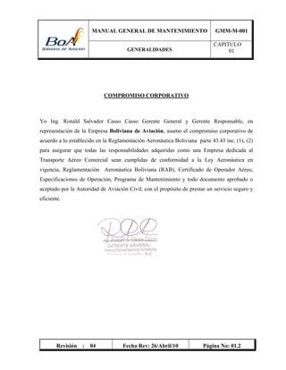 MANUAL GENERAL DE MANTENIMIENTO GMM-M-001
GENERALIDADES
CAPITULO
01
Revisión : 04 Fecha Rev: 26/Abril/10 Página No: 01.2
COMPROMISO CORPORATIVO
Yo Ing. Ronald Salvador Casso Casso Gerente General y Gerente Responsable, en
representación de la Empresa Boliviana de Aviación, asumo el compromiso corporativo de
acuerdo a lo establecido en la Reglamentación Aeronáutica Boliviana parte 43.43 inc. (1), (2)
para asegurar que todas las responsabilidades adquiridas como una Empresa dedicada al
Transporte Aéreo Comercial sean cumplidas de conformidad a la Ley Aeronáutica en
vigencia, Reglamentación Aeronáutica Boliviana (RAB), Certificado de Operador Aéreo,
Especificaciones de Operación, Programa de Mantenimiento y todo documento aprobado o
aceptado por la Autoridad de Aviación Civil, con el propósito de prestar un servicio seguro y
eficiente.
 