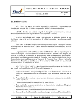 MANUAL GENERAL DE MANTENIMIENTO GMM-M-001
GENERALIDADES
CAPITULO
01
Revisión : 04 Fecha Rev: 26/Abril/10 Página No: 01.3
1.1. INTRODUCCIÓN
BOLIVIANA DE AVIACION - BoA, Empresa Nacional Publica Estratégica Creada
bajo Decreto Supremo Nro. 29318 del 24 de Octubre del 2007, tiene como Políticas:
MISION.- Brindar un servicio integral de transporte aerocomercial de alcance
Nacional e Internacional con responsabilidad social, seguridad y calidad.
VISION.- Ser la Línea Aérea Estatal que contribuye al desarrollo nacional de los
bolivianos, a través de servicios aeronáuticos de calidad reconocida y gestión empresarial
eficiente.
OBJETIVO GENERAL.- Explotación de transporte aéreo regular y no regular, interno
e internacional, de pasajeros, carga y correo, así como la explotación de cualquier servicio
colateral.
Luego de cumplir con lo establecido en las RAB Parte 119 sobre los requisitos para la
certificación original y validez continuada de un Certificado de Operador Aéreo otorgado por
Bolivia, en cuanto a los requisitos y procedimientos para el otorgamiento, modificación,
suspensión o cancelación de un Certificado de Operación o una Autorización de Operación, se
ha constituido como una Línea Aérea de Transporte de Pasajeros, Carga y Correo Nacional e
Internacional. Poseedor del Certificado de Operador Aéreo COA emitido por la Autoridad
Aeronáutica Civil de la República de Bolivia.
BOLIVIANA DE AVIACION - BoA demostró durante dicho proceso de Certificación
que cumple con lo establecido en la RAB Parte 119, en cuanto a:
1. Disponer de una base principal de Operaciones y de Mantenimiento ubicada en la
ciudad de Cochabamba-Bolivia en el aeropuerto Jorge Wilsterman, autorizada por la
AAC.
2. Poseer al inicio de operaciones y como empresa aérea nueva con aeronaves arrendadas
con/sin Tripulación.
3. Contar con tripulantes Bolivianos para operar sus aeronaves.
4. Tener registradas las aeronaves con toda la documentación exigida en el Registro
Aeronáutica Nacional (RAN).
5. Ser capaz de conducir las operaciones propuestas en forma segura.
6. Disponer de un Certificado de Explotación emitido por la Autoridad Aeronáutica Civil.
 
