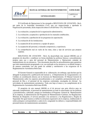 MANUAL GENERAL DE MANTENIMIENTO GMM-M-001
GENERALIDADES
CAPITULO
01
Revisión : 04 Fecha Rev: 26/Abril/10 Página No: 01.4
El Certificado de Operaciones le fue otorgado a BOLIVIANA DE AVIACION - BoA,
por parte de la Autoridad Aeronáutica Civil, una vez inspeccionada y aprobada la
Organización presentada, dicha inspección abarcó la RAB Parte 119 y Sub Partes:
1. La evaluación y aceptación de la organización administrativa.
2. La evaluación y aceptación o aprobación de los manuales establecidos.
3. La evaluación y aprobación de los programas de capacitación.
4. La evaluación de las instalaciones.
5. La aceptación de las aeronaves y equipo de apoyo.
6. La aceptación del personal, evaluando competencia y experiencia.
7. La comprobación real en vuelo de las rutas, clase y tipo de servicios que propuso
explotar.
BOLIVIANA DE AVIACION - BoA, ha desarrollado éste manual (MGM) con el
propósito de describir y establecer en forma detallada las políticas básicas y procedimientos
propios para uso y guía del personal de Mantenimiento y Operaciones estándar de
mantenimiento de sus aeronaves. Este documento describe los procedimientos para garantizar
que todo mantenimiento programado o no, sea realizado en las aeronaves a su debido tiempo y
de manera controlada, con alto grado de calidad y satisfactorio a las exigencias de la
Reglamentación Aeronáutica Boliviana.
El Gerente General es responsable de su elaboración, sin embargo, aquí declara que ha
delegado la preparación y publicación del manual a; el Departamento de Aseguramiento a la
Calidad, en coordinación directa con la Gerencia de Mantenimiento. El Manual General de
Mantenimiento cubre los aspectos procedimentales a ser cumplidos permanentemente por el
personal de Boa y el personal de las empresas contratadas, encargadas de efectuar las
actividades de mantenimiento aeronáutico. Todo esto bajo el marco y en cumplimiento de la
Reglamentación Aeronáutica Boliviana (RAB).
El propósito de este manual (MGM) es el de proveer una guía efectiva para un
adecuado cumplimiento, al personal de mantenimiento en todo lo relacionado con las políticas
y procedimientos, cubriendo, aunque no limitándose al Programa General de Mantenimiento
de la empresa, la administración del Programa de Mantenimiento Continuo, las Regulaciones
Mínimas de Despacho, el servicio prestado a las aeronaves y las Regulaciones y Reglas de
Seguridad. De igual manera se define la estructura organizativa de la empresa, estableciendo el
orden jerárquico correspondiente a cada nivel y asignando los deberes y responsabilidades del
personal técnico de mantenimiento aeronáutico.
 