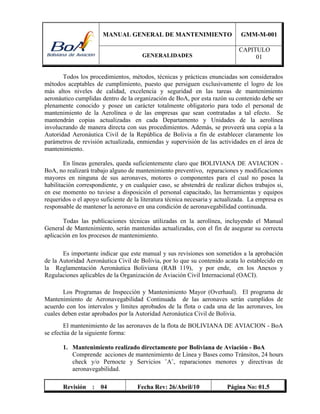 MANUAL GENERAL DE MANTENIMIENTO GMM-M-001
GENERALIDADES
CAPITULO
01
Revisión : 04 Fecha Rev: 26/Abril/10 Página No: 01.5
Todos los procedimientos, métodos, técnicas y prácticas enunciadas son considerados
métodos aceptables de cumplimiento, puesto que persiguen exclusivamente el logro de los
más altos niveles de calidad, excelencia y seguridad en las tareas de mantenimiento
aeronáutico cumplidas dentro de la organización de BoA, por esta razón su contenido debe ser
plenamente conocido y posee un carácter totalmente obligatorio para todo el personal de
mantenimiento de la Aerolínea o de las empresas que sean contratadas a tal efecto. Se
mantendrán copias actualizadas en cada Departamento y Unidades de la aerolínea
involucrando de manera directa con sus procedimientos. Además, se proveerá una copia a la
Autoridad Aeronáutica Civil de la República de Bolivia a fin de establecer claramente los
parámetros de revisión actualizada, enmiendas y supervisión de las actividades en el área de
mantenimiento.
En líneas generales, queda suficientemente claro que BOLIVIANA DE AVIACION -
BoA, no realizará trabajo alguno de mantenimiento preventivo, reparaciones y modificaciones
mayores en ninguna de sus aeronaves, motores o componentes para el cual no posea la
habilitación correspondiente, y en cualquier caso, se abstendrá de realizar dichos trabajos si,
en ese momento no tuviese a disposición el personal capacitado, las herramientas y equipos
requeridos o el apoyo suficiente de la literatura técnica necesaria y actualizada. La empresa es
responsable de mantener la aeronave en una condición de aeronavegabilidad continuada.
Todas las publicaciones técnicas utilizadas en la aerolínea, incluyendo el Manual
General de Mantenimiento, serán mantenidas actualizadas, con el fin de asegurar su correcta
aplicación en los procesos de mantenimiento.
Es importante indicar que este manual y sus revisiones son sometidos a la aprobación
de la Autoridad Aeronáutica Civil de Bolivia, por lo que su contenido acata lo establecido en
la Reglamentación Aeronáutica Boliviana (RAB 119), y por ende, en los Anexos y
Regulaciones aplicables de la Organización de Aviación Civil Internacional (OACI).
Los Programas de Inspección y Mantenimiento Mayor (Overhaul). El programa de
Mantenimiento de Aeronavegabilidad Continuada de las aeronaves serán cumplidos de
acuerdo con los intervalos y límites aprobados de la flota o cada una de las aeronaves, los
cuales deben estar aprobados por la Autoridad Aeronáutica Civil de Bolivia.
El mantenimiento de las aeronaves de la flota de BOLIVIANA DE AVIACION - BoA
se efectúa de la siguiente forma:
1. Mantenimiento realizado directamente por Boliviana de Aviación - BoA
Comprende acciones de mantenimiento de Línea y Bases como Tránsitos, 24 hours
check y/o Pernocte y Servicios ¨A¨, reparaciones menores y directivas de
aeronavegabilidad.
 