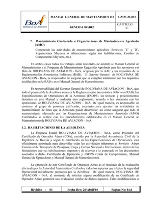 MANUAL GENERAL DE MANTENIMIENTO GMM-M-001
GENERALIDADES
CAPITULO
01
Revisión : 04 Fecha Rev: 26/Abril/10 Página No: 01.6
2. Mantenimiento Contratado a Organizaciones de Mantenimiento Aprobado
(AMO).
Comprende las actividades de mantenimiento aplicables (Servicios ¨C¨ y ¨D¨,
Reparaciones Mayores o Alteraciones según sus habilitaciones, Cambio de
Componentes Mayores, etc.).
En ambos casos todos los trabajos serán realizados de acuerdo al Manual General de
Mantenimiento y al Programa de Mantenimiento Requerido Aprobado para las aeronaves y/o
flota de BOLIVIANA DE AVIACION - BoA, aceptado por la AAC y los requisitos de la
Reglamentación Aeronáutica Boliviana (RAB). El Gerente General de BOLIVIANA DE
AVIACION - BoA, es responsable de asegurar que se cumplan totalmente con los requisitos
establecidos en la RAB y en el Manual General de Mantenimiento.
Es responsabilidad del Gerente General de BOLIVIANA DE AVIACION - BoA, que
todo el personal de la Aerolínea conozca la Reglamentación Aeronáutica Boliviana (RAB), las
Especificaciones de Operaciones de la Aerolínea (ESOPS), las técnicas y procedimientos
descritos en este Manual y cualquier otro reglamento, acuerdo o ley vinculada con las
operaciones de BOLIVIANA DE AVIACION - BoA. De igual manera, es responsable de
contratar al grupo de personas calificadas, necesario para ejecutar las actividades de
mantenimiento de línea que la Aerolínea puede desarrollar, así como asegurar que todo el
mantenimiento efectuado por las Organizaciones de Mantenimiento Aprobado (AMO)
Contratados se realice con los procedimientos establecidos en el Manual General de
Mantenimiento de BOLIVIANA DE AVIACION - BoA.
1.2. HABILITACIONES DE LA AEROLÍNEA
La Empresa Estatal BOLIVIANA DE AVIACION - BoA, como Poseedor del
Certificado de Operador Aéreo (COA), emitido por la Autoridad Aeronáutica Civil de la
República de Bolivia y según lo establecido en las Especificaciones de Operaciones, está
oficialmente autorizada para desarrollar todas las actividades inherentes al Servicio Aéreo
Comercial de Transporte de Pasajeros, Carga y Correo Nacional e Internacional, dentro de las
limitaciones que sus habilitaciones imponen y de acuerdo a lo expresado en los documentos
asociados a dicho Certificado de Operación y ESOPS (Carta de Cumplimiento, Manual
General de Operaciones y Manual General de Mantenimiento).
La obtención de este Certificado de Operador Aéreo es el resultado de la evaluación
efectuada por la Autoridad Aeronáutica Civil sobre todos los aspectos que afectan la seguridad
Operacional inicialmente propuesta por la Aerolínea. De igual manera, BOLIVIANA DE
AVIACION - BoA, al momento de solicitar alguna modificación de su Certificado de
Operador Aéreo permitirá una evaluación similar de dichos aspectos. Tales modificaciones o
 