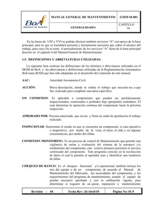 MANUAL GENERAL DE MANTENIMIENTO GMM-M-001
GENERALIDADES
CAPITULO
01
Revisión : 04 Fecha Rev: 26/Abril/10 Página No: 01.9
En las bases de LPZ y VVI se podrán efectuar también servicios “A” con apoyo de la base
principal, para lo que se trasladará personal y herramienta necesaria que cubra el alcance del
trabajo, para cuyo fin se tiene el procedimiento de los servicios “A” fuera de la base principal
descrito en el capítulo 4 del Manual General de Mantenimiento
1.5. DEFINICIONES Y ABREVIATURAS UTILIZADAS:
La siguiente lista contiene las definiciones de los términos o abreviaturas utilizados en el
MGM de BoA. y las abreviaturas y definiciones utilizadas de la Reglamentación Aeronáutica
Boliviana (RAB) que han sido adoptadas en el desarrollo del contenido de este manual.
AAC: Autoridad Aeronáutica Civil.
ACCIÓN: Breve descripción, donde se señala el trabajo que necesita ser, o que
fue, realizado para completar una tarea específica.
ON CONDITION: Es aplicable a componentes que pueden ser periódicamente
inspeccionados, examinados o probados bajo apropiados estándares. El
cual determina la operación continua del componente hasta la próxima
inspección.
APROBADO POR: Persona autorizada que revisa y firma en señal de aprobación el trabajo
realizado.
INSPECIONAR: Determinar el estado en que se encuentra un componente, sí esta operativo
o inoperativo, por medio de la vista, el tacto, el oído y en algunas
circunstancias, por medio del olfato.
CONDITION MONITORING: Es un proceso de control de Mantenimiento que permite una
vigilancia de rutina y evaluación del sistema de la aeronave y/o
rendimiento del componente, este criterio primario permitirá el servicio
continuado del componente. Este programa consiste en la recolección
de datos el cual le permite al operador usar y identificar una tendencia
de fallas.
CHEQUEO DE BANCO: Es el chequeo funcional y/o operacional, también incluye los
test del equipo o de un componente, de acuerdo al Manual de
Mantenimiento del fabricante, las necesidades del componente, y los
requerimientos del programa de mantenimiento, usando el equipo de
prueba necesario aprobado y con la calibración vigente, para
determinar si requiere de un ajuste, reparación o mantenimiento
 