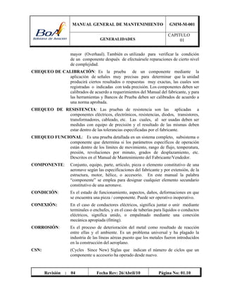 MANUAL GENERAL DE MANTENIMIENTO GMM-M-001
GENERALIDADES
CAPITULO
01
Revisión : 04 Fecha Rev: 26/Abril/10 Página No: 01.10
mayor (Overhaul). También es utilizado para verificar la condición
de un componente después de efectuársele reparaciones de cierto nivel
de complejidad.
CHEQUEO DE CALIBRACIÓN: Es la prueba de un componente mediante la
aplicación de señales muy precisas para determinar que la unidad
producirá ciertos resultados o respuestas muy exactas, las cuales son
registradas o indicadas con toda precisión. Los componentes deben ser
calibrados de acuerdo a requerimientos del Manual del fabricante, y para
las herramientas y Bancos de Prueba deben ser calibrados de acuerdo a
una norma aprobada.
CHEQUEO DE RESISTENCIA: Las pruebas de resistencia son las aplicadas a
componentes eléctricos, electrónicos, resistencias, diodos, transistores,
transformadores, cableado, etc. Las cuales, al ser usadas deben ser
medidas con equipo de precisión y el resultado de las mismas deben
estar dentro de las tolerancias especificadas por el fabricante.
CHEQUEO FUNCIONAL: Es una prueba detallada en un sistema completo, subsistema o
componente que determina si los parámetros específicos de operación
están dentro de los límites de movimiento, rango de flujo, temperatura,
presión, revoluciones por minuto, grados de desplazamiento, etc.
Descritos en el Manual de Mantenimiento del Fabricante/Vendedor.
COMPONENTE: Conjunto, equipo, parte, artículo, pieza o elemento constitutivo de una
aeronave según las especificaciones del fabricante y por extensión, de la
estructura, motor, hélice, o accesorio. En este manual la palabra
“componente” se emplea para designar cualquier elemento secundario
constitutivo de una aeronave.
CONDICIÓN: Es el estado de funcionamiento, aspectos, daños, deformaciones en que
se encuentra una pieza / componente. Puede ser operativo inoperativo.
CONEXIÓN: En el caso de conductores eléctricos, significa juntar o unir mediante
terminales o enchufes, y en el caso de tuberías para líquidos o conductos
eléctricos, significa unido, o empalmado mediante una conexión
mecánica apropiada (fitting).
CORROSIÓN: Es el proceso de deterioración del metal como resultado de reacción
entre ellas y el ambiente. Es un problema universal y ha plagado la
industria de las líneas aéreas puesto que los metales fueron introducidos
en la construcción del aeroplano.
CSN: (Cycles Since New) Siglas que indican el número de ciclos que un
componente u accesorio ha operado desde nuevo.
 