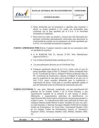 MANUAL GENERAL DE MANTENIMIENTO GMM-M-001
GENERALIDADES
CAPITULO
01
Revisión : 04 Fecha Rev: 26/Abril/10 Página No: 01.12
2. Partes producidas por un propietario u operador para mantener o
alterar su propio producto y los cuales son presentados para
conformar con la data aprobada por la F.A.A. o la Autoridad
Aeronáutica Competente.
3. Partes para las cuales sus pruebas y ensayos han sido efectuados por
personas certificadas adecuadamente autorizadas para determinar su
conformidad de acuerdo con los parámetros de diseño aprobados por
la FAA. o la Autoridad Aeronáutica Competente.
PARTES APROBADAS POR F.A.A.: Cualquier material o parte de uso aeronáutico debe
ser aprobada de acuerdo a:
 A la RAB/FAR Part 21, Sección 21.303. Parts Manufacturer
Approval (P.M.A.).
 Una Technical Standard Order emitida por la F.A.A.
 Los procedimientos descritos en un Certificado Tipo
 Cualquier aprobación directa de la F.A.A. Como sería el caso de
partes aprobadas según el Part 21, Subpart F (Partes producidas bajo
un TC -Certificado de Tipo-) y Subpart G (Partes producidas bajo un
PC -Certificado de Producción-), además el Subpart N desarrollado
para la aceptación de una parte nueva producida en un país con el
cual U.S.A. posee acuerdos Bilaterales para la exportación e
importación de piezas. Cada parte se considera aprobada cuando el
país del fabricante emite el certificado de exportación para ella.
PARTES ESTÁNDAR: Es una parte fabricada cumpliendo con una especificación del
gobierno de los Estados Unidos o de la Unión Europea, o una
especificación aceptada de la industria la cual incluye el diseño,
fabricación, y requerimientos uniformes de identificación. La
especificación debe incluir toda la información necesaria para producir y
aceptar la parte. La especificación debe estar publicada de forma que
cualquier industria puede fabricar la parte. Ejemplos de estos son, pero,
no están limitados a: National Aerospace Standars (NAS) de los Estados
Unidos de Norteamerica, Air Force-Navy Aeronautical Standars (AN)
de los Estados Unidos de Norteamerica, Society of Automotive
Engineers (SAE), Aerospace Standars (AS), Military Standars (MS),
etc.
 