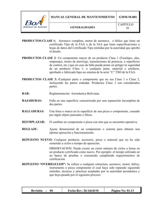 MANUAL GENERAL DE MANTENIMIENTO GMM-M-001
GENERALIDADES
CAPITULO
01
Revisión : 04 Fecha Rev: 26/Abril/10 Página No: 01.13
PRODUCTOS CLASE 1: Aeronave completa, motor de aeronave, o hélice que tiene un
certificado Tipo de la FAA o de la JAA que tiene especificaciones u
hojas de datos del Certificado Tipo emitidas por la autoridad que aprobó
el diseño.
PRODUCTOS CLASE 2: Un componente mayor de un producto Clase 1 (Fuselajes, alas,
empenajes, trenes de aterrizaje, transmisiones de potencia, o superficies
de control, etc.) que en caso de falla puede poner en peligro la seguridad
de un producto Clase 1; o cualquier parte, material o artefacto,
aprobado o fabricado bajo un sistema de la serie “C” TSO de la FAA.
PRODUCTOS CLASE 3: Cualquier parte o componente que no sea Clase 1 o Clase 2,
incluyendo las partes estándar. Productos Clase 3 son considerados
partes.
RAB: Reglamentación Aeronáutica Boliviana.
RAJADURAS: Falla en una superficie caracterizada por una separación incompleta de
dos partes.
RALLADURAS: Una línea o marca en la superficie de una pieza o componente, causado
por algún objeto punzante o filoso.
REEMPLAZAR: El cambiar un componente o pieza con otra que se encuentra operativa.
REGLAJE: Ajuste dimensional de un componente o sistema para obtener una
óptima operación y funcionamiento.
REPUESTO NUEVO: Cualquier producto, accesorio, pieza o material que no ha sido
sometido a ciclos o tiempo de operación.
OBSERVACION: Puede existir un cierto número de ciclos u horas en
un producto certificado como nuevo. Por ejemplo: el tiempo utilizado en
un banco de pruebas o consumido cumpliendo requerimientos de
certificación.
REPUESTO “OVERHAULED”: Se refiere a cualquier estructura, aeronave, motor, hélice,
instrumento o pieza componente el cual haya sido reparado siguiendo
métodos, técnicas y prácticas aceptadas por la autoridad aeronáutica y
que haya pasado por el siguiente proceso:
 