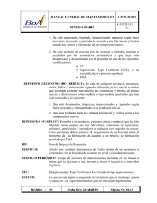 MANUAL GENERAL DE MANTENIMIENTO GMM-M-001
GENERALIDADES
CAPITULO
01
Revisión : 04 Fecha Rev: 26/Abril/10 Página No: 01.14
1. Ha sido desarmado, limpiado, inspeccionado, reparado según fuere
necesario, rearmado y probado de acuerdo a sus tolerancias y límites
usando los límites y tolerancias de un componente nuevo.
2. Ha sido probado de acuerdo con las técnicas y métodos estándar o
aceptados por las autoridades aeronáuticas y que haya sido
desarrollado y documentado por el poseedor de uno de las siguientes
certificaciones:
 TC
 Suplemental Type Certificate (STC), o un
material, pieza o proceso aprobado
 PMA.
REPUESTO RECONSTRUIDO (REBUILT): Se trata de cualquier aeronave, estructura,
motor, hélice o instrumento reparado utilizando piezas nuevas o usadas
que permiten alcanzar nuevamente las tolerancias y límites de piezas
nuevas o dimensiones sobre-medida o bajo-medida aprobados que han
sido sometidas a lo siguiente:
1. Han sido desarmadas, limpiadas, inspeccionadas y reparadas según
fuere necesario y reensambladas a su condición inicial.
2. Han sido probadas hasta las mismas tolerancias y límites como a los
componentes nuevos.
REPUESTOS “SURPLUS”: Describe a un producto, conjunto, pieza o material que ha sido
liberado como surplus por los fabricantes, estaciones de reparación,
militares, propietarios / operadores o cualquier otro suplidor de piezas.
Estos productos deben permitir el seguimiento de su historial hasta el
momento de su fabricación de acuerdo a un proceso de fabricación
aprobado por FAA.
RII: Ítem de Inspección Requerida
SERVICIO: Añadir una cantidad determinada de fluido dentro de un recipiente o
contenedor con la finalidad de alcanzar un nivel o cantidad adecuado.
SERVICIO PERIÓDICO: Grupo de acciones de mantenimiento incluidas en un listado o
rutina que se ejecutan a una aeronave, motor o accesorio a intervalos
regulares.
STC: (Supplementary Type Certificate). Certificado de tipo suplementario.
SUELTO: Lo que no esta sujeto o asegurado de tal manera que se mantenga quieto
o seguro en un lugar determinado; que no esta sujeto rígidamente.
 