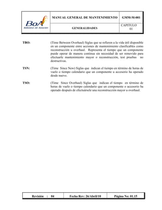 MANUAL GENERAL DE MANTENIMIENTO GMM-M-001
GENERALIDADES
CAPITULO
01
Revisión : 04 Fecha Rev: 26/Abril/10 Página No: 01.15
TBO: (Time Between Overhaul) Siglas que se refieren a la vida útil disponible
en un componente entre acciones de mantenimiento clasificables como
reconstrucción u overhaul. Representa el tiempo que un componente
puede operar de manera continua sin necesidad de ser removido para
efectuarle mantenimiento mayor o reconstrucción, test pruebas no
destructivas.
TSN: (Time Since New) Siglas que indican el tiempo en término de horas de
vuelo o tiempo calendario que un componente u accesorio ha operado
desde nuevo.
TSO: (Time Since Overhaul) Siglas que indican el tiempo en término de
horas de vuelo o tiempo calendario que un componente o accesorio ha
operado después de efectuársele una reconstrucción mayor u overhaul.
 