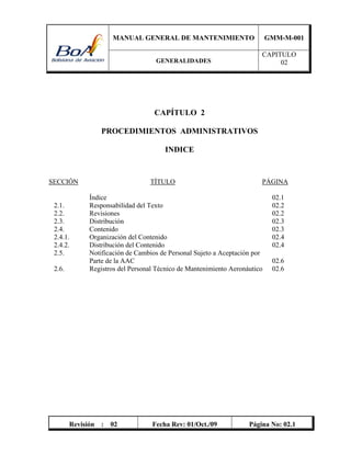 MANUAL GENERAL DE MANTENIMIENTO GMM-M-001
GENERALIDADES
CAPITULO
02
Revisión : 02 Fecha Rev: 01/Oct./09 Página No: 02.1
CAPÍTULO 2
PROCEDIMIENTOS ADMINISTRATIVOS
INDICE
SECCIÓN TÍTULO PÁGINA
Índice 02.1
2.1. Responsabilidad del Texto 02.2
2.2. Revisiones 02.2
2.3. Distribución 02.3
2.4. Contenido 02.3
2.4.1. Organización del Contenido 02.4
2.4.2. Distribución del Contenido 02.4
2.5. Notificación de Cambios de Personal Sujeto a Aceptación por
Parte de la AAC 02.6
2.6. Registros del Personal Técnico de Mantenimiento Aeronáutico 02.6
 