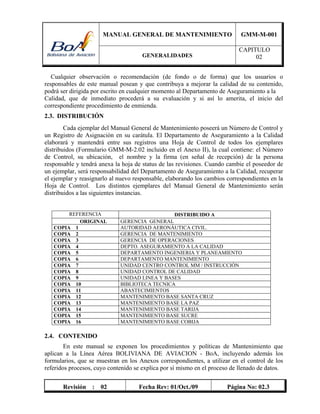 MANUAL GENERAL DE MANTENIMIENTO GMM-M-001
GENERALIDADES
CAPITULO
02
Revisión : 02 Fecha Rev: 01/Oct./09 Página No: 02.3
Cualquier observación o recomendación (de fondo o de forma) que los usuarios o
responsables de este manual posean y que contribuya a mejorar la calidad de su contenido,
podrá ser dirigida por escrito en cualquier momento al Departamento de Aseguramiento a la
Calidad, que de inmediato procederá a su evaluación y si así lo amerita, el inicio del
correspondiente procedimiento de enmienda.
2.3. DISTRIBUCIÓN
Cada ejemplar del Manual General de Mantenimiento poseerá un Número de Control y
un Registro de Asignación en su carátula. El Departamento de Aseguramiento a la Calidad
elaborará y mantendrá entre sus registros una Hoja de Control de todos los ejemplares
distribuidos (Formulario GMM-M-2.02 incluido en el Anexo II), la cual contiene: el Número
de Control, su ubicación, el nombre y la firma (en señal de recepción) de la persona
responsable y tendrá anexa la hoja de status de las revisiones. Cuando cambie el poseedor de
un ejemplar, será responsabilidad del Departamento de Aseguramiento a la Calidad, recuperar
el ejemplar y reasignarlo al nuevo responsable, elaborando los cambios correspondientes en la
Hoja de Control. Los distintos ejemplares del Manual General de Mantenimiento serán
distribuidos a las siguientes instancias.
REFERENCIA DISTRIBUIDO A
ORIGINAL GERENCIA GENERAL
COPIA 1 AUTORIDAD AERONÁUTICA CIVIL.
COPIA 2 GERENCIA DE MANTENIMIENTO
COPIA 3 GERENCIA DE OPERACIONES
COPIA 4 DEPTO. ASEGURAMIENTO A LA CALIDAD
COPIA 5 DEPARTAMENTO INGENIERIA Y PLANEAMIENTO
COPIA 6 DEPARTAMENTO MANTENIMIENTO
COPIA 7 UNIDAD CENTRO CONTROL MM / INSTRUCCIÓN
COPIA 8 UNIDAD CONTROL DE CALIDAD
COPIA 9 UNIDAD LINEA Y BASES
COPIA 10 BIBLIOTECA TECNICA
COPIA 11 ABASTECIMIENTOS
COPIA 12 MANTENIMIENTO BASE SANTA CRUZ
COPIA 13 MANTENIMIENTO BASE LA PAZ
COPIA 14 MANTENIMIENTO BASE TARIJA
COPIA 15 MANTENIMIENTO BASE SUCRE
COPIA 16 MANTENIMIENTO BASE COBIJA
2.4. CONTENIDO
En este manual se exponen los procedimientos y políticas de Mantenimiento que
aplican a la Línea Aérea BOLIVIANA DE AVIACION - BoA, incluyendo además los
formularios, que se muestran en los Anexos correspondientes, a utilizar en el control de los
referidos procesos, cuyo contenido se explica por sí mismo en el proceso de llenado de datos.
 